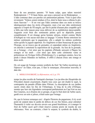 faute de nos premiers parents: "O beata culpa, quas talem meruisti
Redemptorem 1 !" Ô faute bénie, qui nous a procuré un tel Rédempteur. —
L'idée contenue dans ces paroles est entièrement païenne. Voici à quoi elles
reviennent: "Grâces soient rendues à Ève, dont la faute nous a obtenu le glo-
rieux Sauveur." — II est vrai que l'idée contenue dans ces mots se trouve
identiquement dans les écrits d'Augustin; mais c'est une idée entièrement
opposée à l'esprit de l'Évangile, qui fait le péché d'autant plus coupable qu'il
a fallu une telle rançon pour nous délivrer de sa malédiction épouvantable.
Augustin avait bien des sentiments païens qu'il ne dépouilla jamais
complètement. Il est étrange qu'un homme sérieux, éclairé comme Merle
d'Aubigné ne voie aucun mal dans ce langage ! Comme Rome entretient les
mêmes sentiments que le paganisme, elle a adopté les mêmes symboles
selon qu'elle le jugeait opportun. En Angleterre et dans beaucoup de pays de
l'Europe, on ne trouve pas de grenades; et cependant même en Angleterre,
on cherche à entretenir la superstition de la grenade. Au lieu de la grenade,
on a l'orange ; c'est ainsi que les papistes d'Irlande unissent à Pâques les
oranges et les œufs : c'est ainsi que dans cette cérémonie vaine et
prétentieuse où l'évêque Gillis d'Edimbourg il y a quelques années, lava les
pieds à douze Irlandais en haillons, il offrit à chacun d'eux une orange et
deux œufs.

Or, cet usage de l'orange comme symbole du fruit "de l'arbre mystérieux de
l'épreuve" en Éden, n'est pas, il faut le remarquer, d'invention nouvelle; il
date des

   1. MERLE D'AUBIGNÉ, La Réformation, vol. I, p. 179.

temps les plus reculés de l'antiquité classique. Les jar-dins des Hespérides de
l'Occident étaient exactement, d'après tous ceux qui ont étudié le sujet, la
contrepartie du paradis d'Éden dans l'Orient. La description de ces jardins
sacrés situés dans les îles de l'Atlantique, le long de la côte d'Afrique,
montre que leur site légendaire correspond parfaitement au Cap-Vert ou aux
Iles Canaries, ou à d'autres de ce groupe, et que le fruit doré de l'arbre sacré,
gardé avec un soin si jaloux, n'était autre que l'orange.

Or, que le lecteur remarque ceci : d'après l'histoire du paganisme, il n'y avait
point de serpent dans le jardin de délices de ces îles bénies, pour entraîner
l'humanité à violer ses devoirs envers son grand bienfaiteur, et à manger le
fruit de l'arbre sacré qu'il s'était réservé comme pierre de touche de son
obéissance. Non: au contraire, c'était le serpent, le symbole du diable, le


                                      146
 