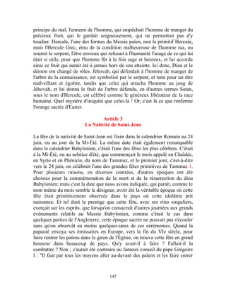 principe du mal, l'ennemi de l'homme, qui empêchait l'homme de manger du
précieux fruit, qui le gardait soigneusement, qui ne permettait pas d'y
toucher. Hercule, l'une des formes du Messie païen, non le primitif Hercule,
mais l'Hercule Grec, ému de la condition malheureuse de l'homme tua, ou
soumit le serpent, l'être envieux qui refusait à l'humanité l'usage de ce qui lui
était si utile, pour que l'homme fût à la fois sage et heureux, et lui accorda
ainsi ce fruit qui aurait été à jamais hors de son atteinte. Ici donc, Dieu et le
démon ont changé de rôles. Jéhovah, qui défendait à l'homme de manger de
l'arbre de la connaissance, est symbolisé par le serpent, et tenu pour un être
malveillant et égoïste, tandis que celui qui arracha l'homme au joug de
Jéhovah, et lui donna le fruit de l'arbre défendu, en d'autres termes Satan,
sous le nom d'Hercule, est célébré comme le généreux libérateur de la race
humaine. Quel mystère d'iniquité que celui-là ! Or, c'est là ce que renferme
l'orange sacrée d'Easter.

                                  Article 3
                          La Nativité de Saint-Jean

La fête de la nativité de Saint-Jean est fixée dans le calendrier Romain au 24
juin, ou au jour de la Mi-Été. La même date était également remarquable
dans le calendrier Babylonien, c'était l'une des fêtes les plus célèbres. C'était
à la Mi-Été, ou au solstice d'été, que commençait le mois appelé en Chaldée,
en Syrie et en Phénicie, du nom de Tammuz, et le premier jour, c'est-à-dire
vers le 24 juin, on célébrait l'une des grandes fêtes primitives de Tammuz 1.
Pour plusieurs raisons, en diverses contrées, d'autres époques ont été
choisies pour la commémoration de la mort et de la résurrection du dieu
Babylonien; mais c'est la date que nous avons indiquée, qui paraît, comme le
nom même du mois semble le désigner, avoir été la véritable époque où cette
fête était primitivement observée dans le pays où cette idolâtrie prit
naissance. Et tel était le prestige que cette fête, avec ses rites singuliers,
exerçait sur les esprits, que lorsqu'on consacrait d'autres journées aux grands
événements relatifs au Messie Babylonien, comme c'était le cas dans
quelques parties de l'Angleterre, cette époque sacrée ne pouvait pas s'écouler
sans qu'on observât au moins quelques-unes de ces cérémonies. Quand la
papauté envoya ses émissaires en Europe, vers la fin du VIe siècle, pour
faire rentrer les païens dans le giron de l'Église, on trouva cette fête en grand
honneur dans beaucoup de pays. Qu'y avait-il à faire ? Fallait-il la
combattre ? Non ; c'aurait été contraire au fameux conseil du pape Grégoire
I : "Il faut par tous les moyens aller au-devant des païens et les faire entrer



                                      147
 