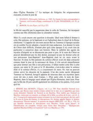 dans l'Église Romaine 2." La tactique de Grégoire fut soigneusement
exécutée, et ainsi le jour de

   1.   STANLEY, Philosophie Sabéenne, p. 1065. En Egypte le mois correspondant à
        Tammuz, soit le mois d'Epep, commençait le 25 juin. WILKINSON, vol. IV, p-
        l4'
   2.   BOWER, Vie des Papes, vol. II, p. 523.

la Mi-été sanctifié par le paganisme dans le culte de Tammuz, fut incorporé
comme une fête chrétienne dans le calendrier romain.

Mais il y avait encore une question à résoudre. Quel nom fallait-il donner à
cette fête païenne, en la baptisant et en l'admettant dans le rituel de la Rome
chrétienne ? L'appeler de son nom ancien Bel ou Tammuz à l'époque reculée
où on semble l'avoir adoptée, c'aurait été trop audacieux. Lui donner le nom
de Christ était difficile, d'autant plus qu'à cette époque il n'y avait rien de
particulier à conserver dans son histoire. Mais la subtilité des agents du
mystère d'iniquité ne se déconcerta pas pour si peu. Si le nom du Christ ne
pouvait décidément pas lui être donné, pourquoi ne pas lui donner celui de
son précurseur Jean-Baptiste? Jean-Baptiste était né six mois avant le
Sauveur. Si donc la fête païenne du solstice d'hiver avait été déjà consacrée
comme étant le jour de la naissance de Jésus, il s'en suivait naturellement
que pour donner une fête à son précurseur, il fallait mettre cette fête à cette
saison; car entre le 24 juin et le 25 décembre, c'est-à-dire entre le solstice
d'été et le solstice d'hiver, il y a exactement six mois. Or, rien ne pouvait
mieux servir les desseins de la papauté. L'un des noms sacrés désignant
Tammuz ou Nemrod, lorsqu'il apparut de nouveau dans ses mystères après
avoir été mis à mort, était Cannes 1. D'un autre côté, le nom de Jean-
Baptiste, dans le langage sacré adopté par l'Église Romaine, était Jean. Pour
que la fête du 24 juin satisfît également les chrétiens et les païens, il n'y avait
qu'à lui

1. BÉROSE dans BUNSEN, L'Égypte, vol. I, p. 709. Pour identifier Nemrod avec
Oannes, que Berose nous montre comme sortant de la mer, on se rappellera que nous
avons démontré l'identité de Nemrod et de Bacchus. Pour établir que Nemrod ou
Bacchus, vaincu par ses ennemis, se réfugia, dit la fable, au milieu de la mer, voir ch. 4,
art. 5. Lorsqu'on le représentait comme revenant à la vie il était tout naturel, dès lors, qu'il
le fit sous la forme de Oannes, le dieu-poisson. Or, Jérôme appelle Dagon, le fameux
dieu-poisson "Piscem mæraris", le poisson du chagrin (BRYANT, vol. III, p. 179). Ce
qui identifie fortement le dieu-poisson avec Bacchus, "Celui qu'on pleure", et
l'identification est complète, lorsque nous lisons dans Hésychius : "Quelques-uns
appellent Bacchus Ichthys ou le poisson" (sub voce Bacchus, p. 179).


                                             148
 