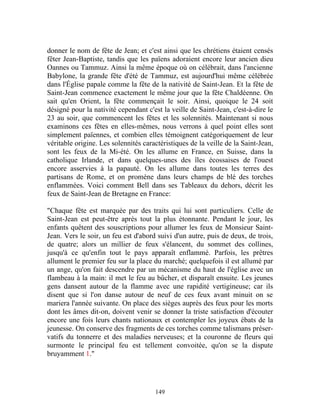 donner le nom de fête de Jean; et c'est ainsi que les chrétiens étaient censés
fêter Jean-Baptiste, tandis que les païens adoraient encore leur ancien dieu
Oannes ou Tammuz. Ainsi la même époque où on célébrait, dans l'ancienne
Babylone, la grande fête d'été de Tammuz, est aujourd'hui même célébrée
dans l'Église papale comme la fête de la nativité de Saint-Jean. Et la fête de
Saint-Jean commence exactement le même jour que la fête Chaldéenne. On
sait qu'en Orient, la fête commençait le soir. Ainsi, quoique le 24 soit
désigné pour la nativité cependant c'est la veille de Saint-Jean, c'est-à-dire le
23 au soir, que commencent les fêtes et les solennités. Maintenant si nous
examinons ces fêtes en elles-mêmes, nous verrons à quel point elles sont
simplement païennes, et combien elles témoignent catégoriquement de leur
véritable origine. Les solennités caractéristiques de la veille de la Saint-Jean,
sont les feux de la Mi-été. On les allume en France, en Suisse, dans la
catholique Irlande, et dans quelques-unes des îles écossaises de l'ouest
encore asservies à la papauté. On les allume dans toutes les terres des
partisans de Rome, et on promène dans leurs champs de blé des torches
enflammées. Voici comment Bell dans ses Tableaux du dehors, décrit les
feux de Saint-Jean de Bretagne en France:

"Chaque fête est marquée par des traits qui lui sont particuliers. Celle de
Saint-Jean est peut-être après tout la plus étonnante. Pendant le jour, les
enfants quêtent des souscriptions pour allumer les feux de Monsieur Saint-
Jean. Vers le soir, un feu est d'abord suivi d'un autre, puis de deux, de trois,
de quatre; alors un millier de feux s'élancent, du sommet des collines,
jusqu'à ce qu'enfin tout le pays apparaît enflammé. Parfois, les prêtres
allument le premier feu sur la place du marché; quelquefois il est allumé par
un ange, qu'on fait descendre par un mécanisme du haut de l'église avec un
flambeau à la main: il met le feu au bûcher, et disparaît ensuite. Les jeunes
gens dansent autour de la flamme avec une rapidité vertigineuse; car ils
disent que si l'on danse autour de neuf de ces feux avant minuit on se
mariera l'année suivante. On place des sièges auprès des feux pour les morts
dont les âmes dit-on, doivent venir se donner la triste satisfaction d'écouter
encore une fois leurs chants nationaux et contempler les joyeux ébats de la
jeunesse. On conserve des fragments de ces torches comme talismans préser-
vatifs du tonnerre et des maladies nerveuses; et la couronne de fleurs qui
surmonte le principal feu est tellement convoitée, qu'on se la dispute
bruyamment 1."




                                      149
 