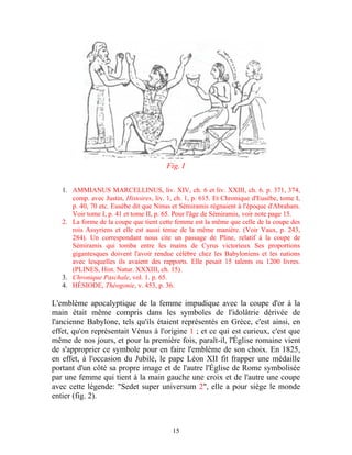Fig. I

   1. AMMIANUS MARCELLINUS, liv. XIV, ch. 6 et liv. XXIII, ch. 6. p. 371, 374,
      comp. avec Justin, Histoires, liv. 1, ch. 1, p. 615. Et Chronique d'Eusèbe, tome I,
      p. 40, 70 etc. Eusèbe dit que Ninus et Sémiramis régnaient à l'époque d'Abraham.
      Voir tome I, p. 41 et tome II, p. 65. Pour l'âge de Sémiramis, voir note page 15.
   2. La forme de la coupe que tient cette femme est la même que celle de la coupe des
      rois Assyriens et elle est aussi tenue de la même manière. (Voir Vaux, p. 243,
      284). Un correspondant nous cite un passage de Pline, relatif à la coupe de
      Sémiramis qui tomba entre les mains de Cyrus victorieux Ses proportions
      gigantesques doivent l'avoir rendue célèbre chez les Babyloniens et les nations
      avec lesquelles ils avaient des rapports. Elle pesait 15 talents ou 1200 livres.
      (PLINES, Hist. Natur. XXXIII, ch. 15).
   3. Chronique Paschale, vol. 1. p. 65.
   4. HÉSIODE, Théogonie, v. 453, p. 36.

L'emblème apocalyptique de la femme impudique avec la coupe d'or à la
main était même compris dans les symboles de l'idolâtrie dérivée de
l'ancienne Babylone, tels qu'ils étaient représentés en Grèce, c'est ainsi, en
effet, qu'on représentait Vénus à l'origine 1 ; et ce qui est curieux, c'est que
même de nos jours, et pour la première fois, paraît-il, l'Église romaine vient
de s'approprier ce symbole pour en faire l'emblème de son choix. En 1825,
en effet, à l'occasion du Jubilé, le pape Léon XII fit frapper une médaille
portant d'un côté sa propre image et de l'autre l'Église de Rome symbolisée
par une femme qui tient à la main gauche une croix et de l'autre une coupe
avec cette légende: "Sedet super universum 2", elle a pour siège le monde
entier (fig. 2).



                                          15
 