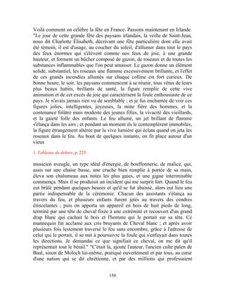 Voilà comment on célèbre la fête en France. Passons maintenant en Irlande.
"Le jour de cette grande fête des paysans irlandais, la veille de Saint-Jean,
nous dit Charlotte Élisabeth, décrivant une fête particulière dont elle avait
été témoin, il est d'usage, au coucher du soleil, d'allumer dans tout le pays
des feux énormes qui s'élèvent comme nos feux de joie, à une grande
hauteur, et forment un bûcher composé de gazon, de roseaux et de toutes les
substances inflammables que l'on peut amasser. Le gazon donne un élément
solide, substantiel, les roseaux une flamme excessivement brillante, et l'effet
de ces grands incendies allumés sur chaque colline est fort curieux. De
bonne heure, le soir, les paysans commencent à se réunir, tous vêtus de leurs
plus beaux habits, brillants de santé, la figure remplie de cette vive
animation et de cet excès de joie qui caractérisent la foule enthousiaste de ce
pays. Je n'avais jamais rien vu de semblable ; et je fus enchantée de voir ces
figures jolies, intelligentes, joyeuses, la mine fière des hommes, et la
contenance folâtre mais modeste des jeunes filles, la vivacité des vieillards,
et la gaieté folle des enfants. Le feu allumé, un jet brillant de flamme
s'élança dans les airs ; et pendant un moment ils le contemplèrent immobiles,
la figure étrangement altérée par la vive lumière qui éclata quand on jeta les
roseaux dans le feu. Au bout de quelques instants, on fit place autour d'un
vieux

1. Tableaux du dehors, p. 225.

musicien aveugle, un type idéal d'énergie, de bouffonnerie, de malice, qui,
assis sur une chaise basse, une cruche bien remplie à portée de sa main,
éleva son chalumeau aux notes les plus gaies, et une gigue interminable
commença. Mais il se produisit un incident qui me surprit fort. Quand le feu
eut brûlé pendant quelques heures et qu'il se fut abaissé, alors eut lieu une
partie indispensable de la cérémonie. Chacun des assistants s'élança au
travers du feu, et plusieurs enfants furent jetés au travers des cendres
étincelantes ; puis on apporta un appareil en bois de huit pieds de long,
terminé par une tête de cheval fixée à une extrémité et recouvert d'un grand
drap blanc qui cachait le bois et l'homme qui le portait sur sa tête. Ce
mannequin fut acclamé aux cris bruyants de Cheval blanc ; et après avoir
plusieurs fois lestement traversé le feu sans encombre, grâce à l'adresse de
celui qui le portait, il se mit à poursuivre la foule qui s'enfuyait dans toutes
les directions. Je demandai ce que signifiait ce cheval, on me dit qu'il
représentait tout le bétail." "C'était là, ajoute l'auteur, l'ancien culte païen de
Baal, sinon de Moloch lui-même, pratiqué ouvertement et par tous, au cœur
d'une nation qui se dit chrétienne, et par des millions qui professaient


                                       150
 
