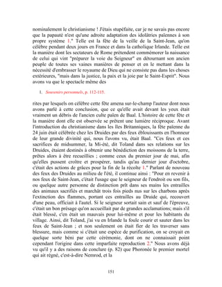 nominalement le christianisme ! J'étais stupéfaite, car je ne savais pas encore
que la papauté n'est qu'une adroite adaptation des idolâtries païennes à son
propre système 1." Telle est la fête de la veille de la Saint-Jean, qu'on
célèbre pendant deux jours en France et dans la catholique Irlande. Telle est
la manière dont les sectateurs de Rome prétendent commémorer la naissance
de celui qui vint "préparer la voie du Seigneur" en détournant son ancien
peuple de toutes ses vaines manières de penser et en le mettant dans la
nécessité d'embrasser le royaume de Dieu qui ne consiste pas dans les choses
extérieures, "mais dans la justice, la paix et la joie par le Saint-Esprit". Nous
avons vu que le spectacle même des

   1. Souvenirs personnels, p. 112-115.

rites par lesquels on célèbre cette fête amena sur-le-champ l'auteur dont nous
avons parlé à cette conclusion, que ce qu'elle avait devant les yeux était
vraiment un débris de l'ancien culte païen de Baal. L'histoire de cette fête et
la manière dont elle est observée se prêtent une lumière réciproque. Avant
l'introduction du christianisme dans les îles Britanniques, la fête païenne du
24 juin était célébrée chez les Druides par des feux éblouissants en l'honneur
de leur grande divinité qui, nous l'avons vu, était Baal. "Ces feux et ces
sacrifices de midsummer, la Mi-été, dit Toland dans ses relations sur les
Druides, étaient destinés à obtenir une bénédiction des moissons de la terre,
prêtes alors à être recueillies ; comme ceux du premier jour de mai, afin
qu'elles pussent croître et prospérer, tandis qu'au dernier jour d'octobre,
c'était des actions de grâces pour la fin de la récolte 1." Parlant de nouveau
des feux des Druides au milieu de l'été, il continue ainsi : "Pour en revenir à
nos feux de Saint-Jean, c'était l'usage que le seigneur de l'endroit ou son fils,
ou quelque autre personne de distinction prît dans ses mains les entrailles
des animaux sacrifiés et marchât trois fois pieds nus sur les charbons après
l'extinction des flammes, portant ces entrailles au Druide qui, recouvert
d'une peau, officiait à l'autel. Si le seigneur sortait sain et sauf de l'épreuve,
c'était un bon présage qu'on accueillait par de grandes acclamations; mais s'il
était blessé, c'en était un mauvais pour lui-même et pour les habitants du
village. Ainsi, dit Toland, j'ai vu en Irlande la foule courir et sauter dans les
feux de Saint-Jean ; et non seulement on était fier de les traverser sans
blessure, mais comme si c'était une espèce de purification, on se croyait en
quelque sorte béni par cette cérémonie, dont on ne connaissait point
cependant l'origine dans cette imparfaite reproduction 2." Nous avons déjà
vu qu'il y a des raisons de conclure (p. 82) que Phoronée le premier mortel
qui ait régné, c'est-à-dire Nemrod, et la


                                          151
 