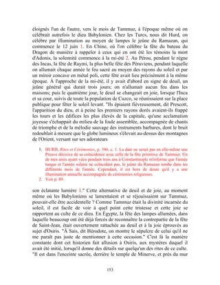 éloignés l'un de l'autre, vers le mois de Tammuz, à l'époque même où on
célébrait autrefois le dieu Babylonien. Chez les Turcs, nous dit Hurd, on
célèbre par illumination au moyen de lampes le jeûne du Ramazan, qui
commence le 12 juin 1. En Chine, où l'on célèbre la fête du bateau du
Dragon de manière à rappeler à ceux qui en ont été les témoins la mort
d'Adonis, la solennité commence à la mi-été 2. Au Pérou, pendant le règne
des Incas, la fête de Raymi, la plus belle fête des Péruviens, pendant laquelle
on allumait chaque année le feu sacré au moyen des rayons du soleil et par
un miroir concave en métal poli, cette fête avait lieu précisément à la même
époque. À l'approche de la mi-été, il y avait d'abord en signe de deuil, un
jeûne général qui durait trois jours; on n'allumait aucun feu dans les
maisons; puis le quatrième jour, le deuil se changeait en joie, lorsque l'Inca
et sa cour, suivis de toute la population de Cuzco, se réunissaient sur la place
publique pour fêter le soleil levant. "Ils épiaient fiévreusement, dit Prescott,
l'apparition du dieu, et à peine les premiers rayons dorés avaient-ils frappé
les tours et les édifices les plus élevés de la capitale, qu'une acclamation
joyeuse s'échappait du milieu de la foule assemblée, accompagnée de chants
de triomphe et de la mélodie sauvage des instruments barbares, dont le bruit
redoublait à mesure que le globe lumineux s'élevait au-dessus des montagnes
de l'Orient, versant sur ses adorateurs

   1. HURD, Rites et Cérémonies, p. 346, c. 1. La date ne serait pas en elle-même une
      Preuve décisive de sa coïncidence avec celle de la fête primitive de Tammuz. Un
      de mes amis ayant vécu pendant trois ans à Constantinople m'informe que l'année
      turque et l'année solaire ne coïncidant pas, le jeûne du Ramazan tombe dans tes
      différents mois de l'année. Cependant, il est hors de doute qu'il y a une
      illumination annuelle accompagnée de cérémonies religieuses.
   2. Voir p. 89.

son éclatante lumière 1." Cette alternative de deuil et de joie, au moment
même où les Babyloniens se lamentaient et se réjouissaient sur Tammuz,
pouvait-elle être accidentelle ? Comme Tammuz était la divinité incarnée du
soleil, il est facile de voir à quel point cette tristesse et cette joie se
rapportent au culte de ce dieu. En Égypte, la fête des lampes allumées, dans
laquelle beaucoup ont été déjà forcés de reconnaître la contrepartie de la fête
de Saint-Jean, était ouvertement rattachée au deuil et à la joie éprouvés au
sujet d'Osiris. "À Sais, dit Hérodote, on montre le sépulcre de celui qu'il ne
me paraît pas juste de mentionner à cette occasion." C'est là la manière
constante dont cet historien fait allusion à Osiris, aux mystères duquel il
avait été initié, lorsqu'il donne des détails sur quelqu'un des rites de ce culte.
"Il est dans l'enceinte sacrée, derrière le temple de Minerve, et près du mur


                                        153
 