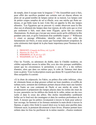 du temple, dont il occupe toute la longueur 2." On s'assemblait aussi à Sais,
pour offrir des sacrifices pendant une certaine nuit où chacun allume en
plein air un grand nombre de lampes autour de sa maison. Les lampes sont
de petites coupes remplies de sel et d'huile, avec une mèche qui flotte au-
dessus, et qui brûle toute la nuit. Cette fête est appelée la fête des lampes
allumées. "Les Égyptiens qui ne peuvent s'y rendre observent aussi la fête
chez eux et allument des lampes dans leur maison, de telle sorte que ce n'est
pas seulement à Saïs, mais dans toute l'Égypte, qu'on fait ces mêmes
illuminations. Ils disent que c'est par une raison sacrée qu'ils célèbrent la fête
pendant cette nuit, et qu'ils l'entourent d'un semblable respect 3." Wilkinson
4, citant ce passage d'Hérodote, identifie cette fête avec celle des
lamentations sur Osiris, et nous assure que l'accomplissement scrupuleux de
cette cérémonie était réputé de la plus haute importance pour l'honneur de la
divinité.

   1.   PRESCOTT, Conquête du Pérou, vol. I, p. 69.
   2.   Histoires, liv. II, p. 176.
   3.   HÉRODOTE, liv. II, ch. 6, p. 127.
   4.   WILKINSON, vol. V, p. 308.

Chez les Yezidis, ou adorateurs du diable, dans la Chaldée moderne, on
célèbre aujourd'hui encore la même fête, avec des rites presque semblables,
autant que les circonstances le permettent, à ceux d'il y a des milliers
d'années, alors que dans ces mêmes pays, le culte de Tammuz était dans
toute sa gloire. Voici la description exacte que donne M. Layard d'une de ces
fêtes auxquelles il a assisté:

«À la chute du crépuscule, les Fakirs, ou prêtres d'un ordre inférieur, vêtus
de vêtements bruns en drap grossier collant sur leurs membres, et coiffés de
turbans noirs, sortaient des tombeaux portant chacun d'une main une lumière
et de l'autre un vase contenant de l'huile et une mèche de coton. Ils
remplissaient et préparaient des lampes placées dans les niches des murs de
la cour, parsemées sur les édifices des bords de la vallée, même sur des rocs
isolés et dans le creux des arbres. Des étoiles innombrables semblaient
briller sur le fond noir des montagnes et dans les sombres profondeurs de la
forêt. À mesure que les prêtres s'avançaient à travers la foule pour achever
leur ouvrage, les hommes et les femmes mettaient la main droite à travers la
flamme, et après s'être frotté le sourcil droit avec la main ainsi purifiée dans
l'élément sacré, la portaient dévotement à leurs lèvres. D'autres portant leurs
enfants dans les bras les purifiaient de la même manière ; d'autres tendaient


                                        154
 