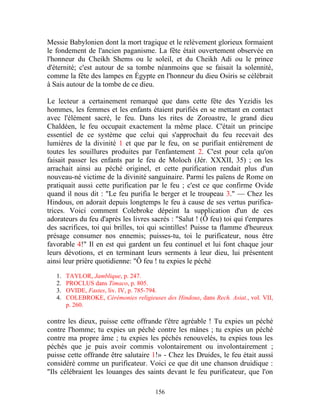 Messie Babylonien dont la mort tragique et le relèvement glorieux formaient
le fondement de l'ancien paganisme. La fête était ouvertement observée en
l'honneur du Cheikh Shems ou le soleil, et du Cheikh Adi ou le prince
d'éternité; c'est autour de sa tombe néanmoins que se faisait la solennité,
comme la fête des lampes en Égypte en l'honneur du dieu Osiris se célébrait
à Sais autour de la tombe de ce dieu.

Le lecteur a certainement remarqué que dans cette fête des Yezidis les
hommes, les femmes et les enfants étaient purifiés en se mettant en contact
avec l'élément sacré, le feu. Dans les rites de Zoroastre, le grand dieu
Chaldéen, le feu occupait exactement la même place. C'était un principe
essentiel de ce système que celui qui s'approchait du feu recevait des
lumières de la divinité 1 et que par le feu, on se purifiait entièrement de
toutes les souillures produites par l'enfantement 2. C'est pour cela qu'on
faisait passer les enfants par le feu de Moloch (Jér. XXXII, 35) ; on les
arrachait ainsi au péché originel, et cette purification rendait plus d'un
nouveau-né victime de la divinité sanguinaire. Parmi les païens de Rome on
pratiquait aussi cette purification par le feu ; c'est ce que confirme Ovide
quand il nous dit : "Le feu purifia le berger et le troupeau 3." — Chez les
Hindous, on adorait depuis longtemps le feu à cause de ses vertus purifica-
trices. Voici comment Colebroke dépeint la supplication d'un de ces
adorateurs du feu d'après les livres sacrés : "Salut ! (Ô feu) toi qui t'empares
des sacrifices, toi qui brilles, toi qui scintilles! Puisse ta flamme d'heureux
présage consumer nos ennemis; puisses-tu, toi le purificateur, nous être
favorable 4!" Il en est qui gardent un feu continuel et lui font chaque jour
leurs dévotions, et en terminant leurs serments à leur dieu, lui présentent
ainsi leur prière quotidienne: "Ô feu ! tu expies le péché

   1.   TAYLOR, Jamblique, p. 247.
   2.   PROCLUS dans Timaco, p. 805.
   3.   OVIDE, Fastes, liv. IV, p. 785-794.
   4.   COLEBROKE, Cérémonies religieuses des Hindous, dans Rech. Asiat., vol. VII,
        p. 260.

contre les dieux, puisse cette offrande t'être agréable ! Tu expies un péché
contre l'homme; tu expies un péché contre les mânes ; tu expies un péché
contre ma propre âme ; tu expies les péchés renouvelés, tu expies tous les
péchés que je puis avoir commis volontairement ou involontairement ;
puisse cette offrande être salutaire 1!» - Chez les Druides, le feu était aussi
considéré comme un purificateur. Voici ce que dit une chanson druidique :
"Ils célébraient les louanges des saints devant le feu purificateur, que l'on

                                        156
 