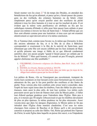 faisait monter vers les cieux 2." Si du temps des Druides, on attendait des
bénédictions du feu qu'on allumait, et parce qu'on y faisait passer des jeunes
gens ou des vieillards, des créatures humaines ou du bétail, c'était
simplement parce qu'on croyait purifier ainsi des souillures du péché
inhérent à tous les êtres humains et à tout ce qui les touchait de près. Il est
évident que la même vertu purificatrice est attribuée au feu par les
catholiques romains d'Irlande si zélés pour faire passer leurs enfants et pour
passer eux-mêmes à travers les feux de Saint-Jean 3. Toland affirme que ces
feux sont allumés comme pour une lustration: et tous ceux qui ont examiné
attentivement ce sujet doivent arriver à la même conclusion.

Or, si Tammuz était, comme nous l'avons vu, le même que Zoroastre, le dieu
des anciens adorateur du feu, et si la fête de ce dieu à Babylone
correspondait si exactement à la fête de la nativité de Saint-Jean, quoi
d'étonnant que cette fête soit encore célébrée par les feux éclatants de Baal,
et qu'elle présente une image si fidèle de ce que Jéhovah condamnait
autrefois chez son ancien peuple "quand il faisait passer ses enfants par le
feu de Moloch" ? Mais quel homme, s'il connaît un peu l'Évangile, pourrait
appeler chrétienne une fête semblable ?

   1. COLEBROKE, Cérémonies religieuses des Hindous, dans Rech. Asiat., vol. VII
      p, 275.
   2. DAVIES, Les Druides, Hymne au Soleil, p. 369-370.
   3. J'ai vu des parents, dit feu lord John Scott, dans une lettre que j'ai reçue de lui,
       obliger leurs enfants à passer par les feux de Baal !

Les prêtres de Rome, s'ils ne l'enseignent pas ouvertement, trompent du
moins leurs sectateurs en leur laissant croire aussi fermement que les anciens
adorateurs du feu, que le feu peut purifier des souillures et des fautes du
péché. Nous verrons plus loin combien cette erreur tend à consolider, dans
l'esprit de leurs sujets tenus dans les ténèbres, l'une des fables les plus mons-
trueuses, mais aussi la plus utile, de tout leur système. Les initiés seuls
pouvaient savoir que le nom de Oannes était celui du Messie païen ; il fallut
tout d'abord quelque prudence pour l'introduire dans l'Église. Mais peu à
peu, et à mesure que l'Évangile s'obscurcissait et que les ténèbres devenaient
de plus en plus épaisses, la même prudence ne fut plus nécessaire. Aussi
voyons-nous que dans les époques d'ignorance, le Messie païen ne fut pas
introduit dans l'Église d'une manière clandestine. C'est sous les noms
classiques bien connus de Bacchus et de Denys qu'il a été ouvertement
canonisé et proposé au culte des fidèles. Oui, Rome qui prétend être l'épouse
du Christ, la seule Église dans laquelle on puisse être sauvé, a eu l'impudente

                                          157
 