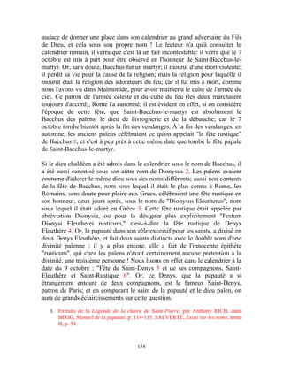 audace de donner une place dans son calendrier au grand adversaire du Fils
de Dieu, et cela sous son propre nom ! Le lecteur n'a qu'à consulter le
calendrier romain, il verra que c'est là un fait incontestable: il verra que le 7
octobre est mis à part pour être observé en l'honneur de Saint-Bacchus-le-
martyr. Or, sans doute, Bacchus fut un martyr; il mourut d'une mort violente;
il perdit sa vie pour la cause de la religion; mais la religion pour laquelle il
mourut était la religion des adorateurs du feu; car il fut mis à mort, comme
nous l'avons vu dans Maimonide, pour avoir maintenu le culte de l'armée du
ciel. Ce patron de l'armée céleste et du culte du feu (les deux marchaient
toujours d'accord), Rome l'a canonisé; il est évident en effet, si on considère
l'époque de cette fête, que Saint-Bacchus-le-martyr est absolument le
Bacchus des païens, le dieu de l'ivrognerie et de la débauche; car le 7
octobre tombe bientôt après la fin des vendanges. À la fin des vendanges, en
automne, les anciens païens célébraient ce qu'on appelait "la fête rustique"
de Bacchus 1, et c'est à peu près à cette même date que tombe la fête papale
de Saint-Bacchus-le-martyr.

Si le dieu chaldéen a été admis dans le calendrier sous le nom de Bacchus, il
a été aussi canonisé sous son autre nom de Dionysus 2. Les païens avaient
coutume d'adorer le même dieu sous des noms différents; aussi non contents
de la fête de Bacchus, nom sous lequel il était le plus connu à Rome, les
Romains, sans doute pour plaire aux Grecs, célébraient une fête rustique en
son honneur, deux jours après, sous le nom de "Dionysus Eleutherus", nom
sous lequel il était adoré en Grèce 3. Cette fête rustique était appelée par
abréviation Dionysia, ou pour la désigner plus explicitement "Festum
Dionysi Eleutherei rusticum," c'est-à-dire la fête rustique de Denys
Eleuthère 4. Or, la papauté dans son zèle excessif pour les saints, a divisé en
deux Denys Eleuthère, et fait deux saints distincts avec le double nom d'une
divinité païenne ; il y a plus encore, elle a fait de l'innocente épithète
"rusticum", qui chez les païens n'avait certainement aucune prétention à la
divinité, une troisième personne ! Nous lisons en effet dans le calendrier à la
date du 9 octobre : "Fête de Saint-Denys 5 et de ses compagnons, Saint-
Eleuthère et Saint-Rustique 6". Or, ce Denys, que la papauté a si
étrangement entouré de deux compagnons, est le fameux Saint-Denys,
patron de Paris; et en comparant le saint de la papauté et le dieu païen, on
aura de grands éclaircissements sur cette question.

   1. Extraits de la Légende de la chaire de Saint-Pierre, par Anthony RICH, dans
      BEGG, Manuel de la papauté, p. 114-115. SALVERTÉ, Essai sur les noms, tome
      II, p. 54.



                                      158
 