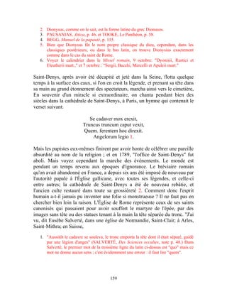 2. Dionysus, comme on le sait, est la forme latine du grec Dionusos.
   3. PAUSANIAS, Attica, p. 46, et TOOKE, Le Panthéon, p. 58.
   4. BEGG, Manuel de la papauté, p. 115.
   5. Bien que Dionysus fût le nom propre classique du dieu, cependant, dans les
      classiques postérieurs, ou dans le bas latin, on trouve Dionysius exactement
      comme dans le cas du saint de Rome.
   6. Voyez le calendrier dans le Missel romain, 9 octobre: "Dyonisii, Rustici et
      Eleutherii mart.," et 7 octobre : "Sergii, Bacchi, Mercelli et Apuleii mart."

Saint-Denys, après avoir été décapité et jeté dans la Seine, flotta quelque
temps à la surface des eaux, si l'on en croit la légende, et prenant sa tête dans
sa main au grand étonnement des spectateurs, marcha ainsi vers le cimetière,
En souvenir d'un miracle si extraordinaire, on chanta pendant bien des
siècles dans la cathédrale de Saint-Denys, à Paris, un hymne qui contenait le
verset suivant:

                              Se cadaver mox erexit,
                           Truncus truncum caput vexit,
                           Quem. ferentem hoc direxit.
                               Angelorum legio 1.

Mais les papistes eux-mêmes finirent par avoir honte de célébrer une pareille
absurdité au nom de la religion ; et en 1789, "l'office de Saint-Denys" fut
aboli. Mais voyez cependant la marche des événements. Le monde est
pendant un temps revenu aux époques d'ignorance. Le bréviaire romain
qu'on avait abandonné en France, a depuis six ans été imposé de nouveau par
l'autorité papale à l'Église gallicane, avec toutes ses légendes, et celle-ci
entre autres; la cathédrale de Saint-Denys a été de nouveau rebâtie, et
l'ancien culte restauré dans toute sa grossièreté 2. Comment donc l'esprit
humain a-t-il jamais pu inventer une folie si monstrueuse ? Il ne faut pas en
chercher bien loin la raison. L'Église de Rome représente ceux de ses saints
canonisés qui passaient pour avoir souffert le martyre de l'épée, par des
images sans tête ou des statues tenant à la main la tête séparée du tronc. "J'ai
vu, dit Eusèbe Salverté, dans une église de Normandie, Saint-Clair; à Arles,
Saint-Mithra; en Suisse,

   1. "Aussitôt le cadavre se souleva, le tronc emporta la tête dont il était séparé, guidé
      par une légion d'anges" (SALVERTÉ, Des Sciences occultes, note p. 48.) Dans
      Salverté, le premier mot de la troisième ligne du latin ci-dessus est "quo" mais ce
      mot ne donne aucun sens ; c'est évidemment une erreur : il faut lire "quem".




                                           159
 