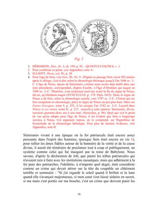 Fig. 2

   1.   HÉRODOTE, Hist., liv. I, ch. 199, p. 92. - QUINTUS CUKTIUS, v. 1.
   2.   Pour confirmer ce point, voir Appendice, note A.
   3.   ELLIOTT, Horœ, vol. IV, p. 30
   4.   Pour l'âge de Sem, voir Gen, XI, 10, 11. D'après ce passage Sem vécut 502 années
        après le déluge, c'est-à-dire selon la chronologie théorique jusqu'à l'an 1846 av. J.-
        C. L'âge de Ninus, époux de Sémiramis, comme nous avons déjà établi dans une
        note précédente, correspondait, d'après Eusèbe, à l'âge d'Abraham qui naquit en
        1996 av. J.-C. Tbutefois, c'est seulement neuf ans avant la fin du règne de Ninus,
        dit-on, qu'Abraham naquit (SYNCELLUS, p. 170. Paris 1652). Donc le règne de
        Ninus a dû finir, selon la chronologie usuelle, vers 1787 av. J.-C. Clinton qui est
        fort compétent en chronologie, place le règne de Ninus un peu plus haut. Dans ses
        Fastes Grecques, tome I, p. 253, il lui assigne l'an 2182 av. J.-C. Layard dans
        Ninive et ses ruines, tome II, p. 217, souscrit à cette opinion. Sémiramis, dit-on,
        survécut quarante-deux ans à son mari. (Syncellus, p. 96). Quel que soit le point
        de vue qu'on adopte pour l'âge de Ninus, il est évident que Sem a longtemps
        survécu à Ninus. Cet argument repose, on le comprend, sur l'hypothèse de
        l'exactitude de la chronologie hébraïque. Pour plus de lumière là-dessus, voir
        Appendice, note B.

Sémiramis vivant à une époque où la foi patriarcale était encore assez
puissante dans l'esprit des hommes, (puisque Sem était encore en vie 1),
pour rallier les âmes fidèles autour de la bannière de la vérité et de la cause
divine, il aurait été téméraire de proclamer tout à coup et publiquement, un
système comme celui qui fut inauguré par la reine de Babylone. Nous
savons, d'après la déclaration de Job, que parmi les tribus patriarcales qui
n'avaient rien à faire avec les institutions mosaïques, mais qui adhéraient à la
foi pure des patriarches, l'idolâtrie, à n'importe quel degré, était considérée
comme un crime qui devait attirer sur la tête du coupable un châtiment
terrible et sommaire : "Si j'ai regardé le soleil quand il brillait et la lune
quand elle s'avançait majestueuse, si mon cœur s'est laissé séduire en secret,
si ma main s'est portée sur ma bouche, c'est un crime que doivent punir les


                                             16
 