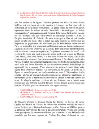 2. La déclaration faite dans la dernière partie de la phrase ci-dessus se rapportait a un
      état de choses d'il y a 5 ans. La reconstruction de la cathédrale de Saint-Denys est
      aujourd'hui terminée.

tous les soldats de la légion Thébaine, portant leur tête à la main. Saint-
Valérius est représenté de cette manière à Limoges sur les portes de la
cathédrale, et sur d'autres monuments. Le grand sceau du canton de Zurich
représente dans la même attitude Saint-Félix, Sainte-Regula et Saint-
Exsuperantius." Voilà certainement l'origine de la pieuse fable qu'on raconte
sur ces martyrs, tels que Saint-Denys et beaucoup d'autres 1. C'est là
l'origine immédiate de l'histoire du saint mort qui se lève et qui marche
tenant sa tête à la main. Mais il paraît que cette manière de représenter est
empruntée au paganisme, de telle sorte que le Saint-Denys catholique de
Paris est semblable non seulement au Dionysus païen de Rome, mais encore
à celui de Babylone. Dionysus ou Bacchus, dans une de ses transformations,
était représenté comme un capricorne, "le poisson aux cornes de bouc" ; et il
y a lieu de croire que c'est sous cette forme qu'il avait le nom de Oannes.
Dans l'Inde, sous cette forme, il a fait sous le nom de Souro, c'est-à-dire
évidemment la semence, des choses merveilleuses 2. Or, dans la sphère des
Perses, il n'était pas seulement représenté sous les traits du capricorne, mais
aussi sous une forme humaine, et cela exactement comme Saint-Denys est
représenté par la papauté. Voici comment un ancien écrivain décrit cette
figure de la sphère des Perses : "Le capricorne, le 3e Décan. La moitié de la
figure est sans tête parce que la tête est dans sa main 3." Nemrod eut la tête
coupée ; et c'est en souvenir de cette mort que ses adorateurs déploraient si
amèrement, qu'on le représentait ainsi dans la sphère. Cette tête séparée du
tronc fit, d'après quelques versions de son histoire, des exploits aussi
merveilleux que le tronc inanimé de Saint-Denys. Bryant a prouvé dans son
histoire d'Orphée que c'est exactement une légère variante

   1. SALVERTÉ, Des Sciences occultes, p. 47-48.
   2. HUMBOLT, Le Mexique, vol. I, p. 339-340. Pour Oannes et Souro, voir
      Appendice, note K.
   3. SALVERTÉ, Des Sciences occultes, note p. 47.

de l'histoire d'Osiris 1. Comme Osiris fut déchiré en Égypte de même
Orphée fut déchiré en Thrace. Et lorsque les membres mutilés de celui-ci
eurent été jetés ça et là dans les champs, sa tête, flottant sur l'Hèbre, prouva
le caractère merveilleux de celui à qui elle appartenait. "Alors, dit Virgile,
alors que séparée de son cou aussi blanc que le marbre, la tête d'Orphée était
entraînée par les eaux rapides de l'Hèbre, Eurydice, répétaient sa voix


                                           160
 