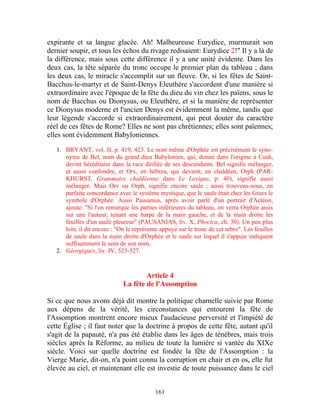 expirante et sa langue glacée. Ah! Malheureuse Eurydice, murmurait son
dernier soupir, et tous les échos du rivage redisaient: Eurydice 2!" Il y a là de
la différence, mais sous cette différence il y a une unité évidente. Dans les
deux cas, la tête séparée du tronc occupe le premier plan du tableau ; dans
les deux cas, le miracle s'accomplit sur un fleuve. Or, si les fêtes de Saint-
Bacchus-le-martyr et de Saint-Denys Eleuthère s'accordent d'une manière si
extraordinaire avec l'époque de la fête du dieu du vin chez les païens, sous le
nom de Bacchus ou Dionysus, ou Eleuthère, et si la manière de représenter
ce Dionysus moderne et l'ancien Denys est évidemment la même, tandis que
leur légende s'accorde si extraordinairement, qui peut douter du caractère
réel de ces fêtes de Rome? Elles ne sont pas chrétiennes; elles sont païennes;
elles sont évidemment Babyloniennes.
   1. BRYANT, vol. II, p. 419, 423. Le nom même d'Orphée est précisément le syno-
      nyme de Bel, nom du grand dieu Babylonien, qui, donné dans l'origine à Cush,
      devint héréditaire dans la race déifiée de ses descendants. Bel signifie mélanger,
      et aussi confondre, et Orv, en hébreu, qui devient, en chaldéen, Orph (PAR-
      KHURST, Grammaire chaldéenne dans Le Lexique, p. 40), signifie aussi
      mélanger. Mais Orv ou Orph, signifie encore saule ; aussi trouvons-nous, en
      parfaite concordance avec le système mystique, que le saule était chez les Grecs le
      symbole d'Orphée. Aussi Pausanias, après avoir parlé d'un portrait d'Actéon,
      ajoute: "Si l'on remarque les parties inférieures du tableau, on verra Orphée assis
      sur une l'auteur, tenant une harpe de la main gauche, et de la main droite les
      feuilles d'un saule pleureur" (PAUSANIAS, liv. X, Phocica, ch. 30). Un peu plus
      loin, il dit encore : "On le représente appuyé sur le tronc de cet arbre". Les feuilles
      de saule dans la main droite d'Orphée et le saule sur lequel il s'appuie indiquent
      suffisamment le sens de son nom.
   2. Géorgiques, liv. IV, 523-527.


                                      Article 4
                              La fête de l'Assomption

Si ce que nous avons déjà dit montre la politique charnelle suivie par Rome
aux dépens de la vérité, les circonstances qui entourent la fête de
l'Assomption montrent encore mieux l'audacieuse perversité et l'impiété de
cette Église ; il faut noter que la doctrine à propos de cette fête, autant qu'il
s'agit de la papauté, n'a pas été établie dans les âges de ténèbres, mais trois
siècles après la Réforme, au milieu de toute la lumière si vantée du XIXe
siècle. Voici sur quelle doctrine est fondée la fête de l'Assomption : la
Vierge Marie, dit-on, n'a point connu la corruption en chair et en os, elle fut
élevée au ciel, et maintenant elle est investie de toute puissance dans le ciel


                                            161
 