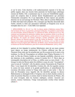 et sur la terre. Cette doctrine a été audacieusement exposée à la face du
public anglais, dans une récente lettre pastorale de l'archevêque catholique
romain de Dublin. Elle a maintenant reçu le sceau de l'infaillibilité papale,
ayant été comprise dans le dernier décret blasphématoire qui proclame
l'immaculée conception. Or, il est impossible de faire reposer une pareille
doctrine sur un seul passage de l'Écriture. Mais, dans le système Babylonien
la fable était déjà toute préparée. On y enseigne que Bacchus descendit dans
l'enfer, arracha sa mère aux puissances infernales et l'emporta avec lui en
triomphe dans les airs 1. Cette fable s'est répandue

1. APOLLODORE, liv. III, ch. 5, p. 266. La déesse adorée à Babylone comme Mère,
était la femme de Ninus, le grand dieu, prototype de Bacchus. Un pendant à cette histoire
est celle d'Ariadne, femme de Bacchus. Le vêtement de Thétis, dit Bryant (vol. II, p. 99),
contenait une description de cérémonies célèbres dans les premiers siècles et un récit de
l'apothéose d'Ariadne, dépeinte, qu'elle qu'en soit la signification, comme enlevée au ciel
par Bacchus. On raconte une histoire analogue à propos d'Alcmène, mère du grec
Hercule, distinct de l'Hercule primitif et une des formes de Bacchus : c'était un grand
buveur et ses coupes sont proverbiales (MULLER, Les Doriens, vol. I, p. 462). La mère
d'Hercule ressuscita Jupiter (père d'Hercule), dit Muller, releva Alcmène d'entre les morts
et l'amena aux Iles des bienheureux, pour être la femme de Rhadamante. (ibid. p. 443).

partout où s'est répandu le système Babylonien; ainsi de nos jours comme
aussi depuis un temps immémorial, les Chinois célèbrent une fête en
l'honneur d'une mère qui fut arrachée par son fils au pouvoir de la mort et du
tombeau. La fête de l'Assomption est célébrée dans l'Église Romaine le 15
août. La fête des Chinois fondée sur une légende semblable, observée avec
des lanternes et des candélabres, comme le montre Sir J. F. Davis dans sa
remarquable description de la Chine, se célèbre aussi au mois d'août 1. Or,
lorsque la mère du Messie païen fut célébrée à cause de cette "Assomption",
sous le nom de "colombe", elle fut adorée comme l'incarnation de l'Esprit de
Dieu 2 avec lequel elle fut identifiée. Comme elle, elle fut regardée comme
la source de toute sainteté et la grande purificatrice, et naturellement fut
reconnue elle-même comme la Vierge mère, pure et sans tache 3. Sous le
nom de Proserpine (avec laquelle elle fut identifiée quoique la déesse
Babylonienne se distinguât d'elle à l'origine), tout en étant chantée comme la
mère du premier Bacchus et comme étant la femme honorée de Pluton, elle
est aussi invoquée, dans les hymnes orphiques, comme: Associée aux
saisons, essence lumineuse, Vierge toute-puissante revêtue d'une lumière
céleste 4.




                                           162
 