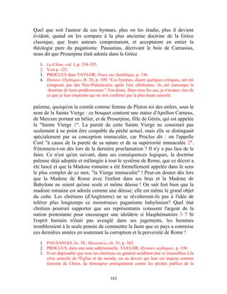 Quel que soit l'auteur de ces hymnes, plus on les étudie, plus il devient
évident, quand on les compare à la plus ancienne doctrine de la Grèce
classique, que leurs auteurs comprenaient, et acceptaient en entier la
théologie pure du paganisme. Pausanias, décrivant le bois de Carnasius,
nous dit que Proserpine était adorée dans la Grèce

   1.   La Chine, vol. I, p. 354-355.
   2.   Voir p. 121.
   3.   PROCLUS dans TAYLOR, Notes sur Jamblique, p. 136.
   4.   Hymnes Orphiques, H. 28, p. 109. "Ces hymnes, disent quelques critiques, ont été
        composés par des Néo-Platoniciens après l'ère chrétienne; ils ont corrompu la
         doctrine de leurs prédécesseurs." J'en doute. Dans tous les cas, je n'avance rien de
        ce que je leur emprunte qui ne soit confirmé par la plus haute autorité.

païenne, quoiqu'on la connût comme femme de Pluton roi des enfers, sous le
nom de la Sainte Vierge : ce bosquet contient une statue d'Apollon Carneus,
de Mercure portant un bélier, et de Proserpine, fille de Gérés, qui est appelée
la "Sainte Vierge 1". La pureté de cette Sainte Vierge ne consistait pas
seulement à ne point être coupable du péché actuel, mais elle se distinguait
spécialement par sa conception immaculée, car Proclus dit : on l'appelle
Coré "à cause de la pureté de sa nature et de sa supériorité immaculée 2".
S'étonnera-t-on dès lors de la dernière proclamation ? Il n'y a pas lieu de le
faire. Ce n'est qu'en suivant, dans ses conséquences logiques, la doctrine
païenne déjà adoptée et mélangée à tout le système de Rome, que ce décret a
été lancé et que la Madone romaine a été formellement appelée dans le sens
le plus complet de ce mot, "la Vierge immaculée" ! Peut-on douter dès lors
que la Madone de Rome avec l'enfant dans ses bras et la Madone de
Babylone ne soient qu'une seule et même déesse ! On sait fort bien que la
madone romaine est adorée comme une déesse; elle est même le grand objet
du culte. Les chrétiens (d'Angleterre) ne se révolteront-ils pas à l'idée de
tolérer plus longtemps ce monstrueux paganisme babylonien? Quel état
chrétien pourrait supporter que ses représentants votassent l'argent de la
nation protestante pour encourager une idolâtrie si blasphématoire 3 ? Si
l'esprit humain n'était pas aveuglé dans ses jugements, les hommes
trembleraient à la seule pensée de commettre la faute que ce pays a commise
ces dernières années en soutenant la corruption et la perversité de Rome !

   1. PAUSANIAS, liv. IV, Messenica, ch. 33, p. 362.
   2. PROCLUS, dans une note additionnelle, TAYLOR, Hymnes orphiques, p. 198.
   3. Il est déplorable que tous les chrétiens en général semblent être si insensibles à la
      crise actuelle de l'Église et du monde, ou au devoir qui leur est impose comme
      témoins de Christ, de témoigner pratiquement contre les péchés publics de la


                                            163
 