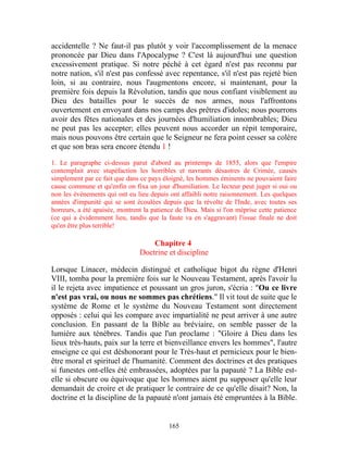 accidentelle ? Ne faut-il pas plutôt y voir l'accomplissement de la menace
prononcée par Dieu dans l'Apocalypse ? C'est là aujourd'hui une question
excessivement pratique. Si notre péché à cet égard n'est pas reconnu par
notre nation, s'il n'est pas confessé avec repentance, s'il n'est pas rejeté bien
loin, si au contraire, nous l'augmentons encore, si maintenant, pour la
première fois depuis la Révolution, tandis que nous confiant visiblement au
Dieu des batailles pour le succès de nos armes, nous l'affrontons
ouvertement en envoyant dans nos camps des prêtres d'idoles; nous pourrons
avoir des fêtes nationales et des journées d'humiliation innombrables; Dieu
ne peut pas les accepter; elles peuvent nous accorder un répit temporaire,
mais nous pouvons être certain que le Seigneur ne fera point cesser sa colère
et que son bras sera encore étendu 1 !
1. Le paragraphe ci-dessus parut d'abord au printemps de 1855, alors que l'empire
contemplait avec stupéfaction les horribles et navrants désastres de Crimée, causés
simplement par ce fait que dans ce pays éloigné, les hommes éminents ne pouvaient faire
cause commune et qu'enfin on fixa un jour d'humiliation. Le lecteur peut juger si oui ou
non les événements qui ont eu lieu depuis ont affaibli notre raisonnement. Les quelques
années d'impunité qui se sont écoulées depuis que la révolte de l'Inde, avec toutes ses
horreurs, a été apaisée, montrent la patience de Dieu. Mais si l'on méprise cette patience
(ce qui a évidemment lieu, tandis que la faute va en s'aggravant) l'issue finale ne doit
qu'en être plus terrible!

                                    Chapitre 4
                                Doctrine et discipline

Lorsque Linacer, médecin distingué et catholique bigot du règne d'Henri
VIII, tomba pour la première fois sur le Nouveau Testament, après l'avoir lu
il le rejeta avec impatience et poussant un gros juron, s'écria : "Ou ce livre
n'est pas vrai, ou nous ne sommes pas chrétiens." Il vit tout de suite que le
système de Rome et le système du Nouveau Testament sont directement
opposés : celui qui les compare avec impartialité ne peut arriver à une autre
conclusion. En passant de la Bible au bréviaire, on semble passer de la
lumière aux ténèbres. Tandis que l'un proclame : "Gloire à Dieu dans les
lieux très-hauts, paix sur la terre et bienveillance envers les hommes", l'autre
enseigne ce qui est déshonorant pour le Très-haut et pernicieux pour le bien-
être moral et spirituel de l'humanité. Comment des doctrines et des pratiques
si funestes ont-elles été embrassées, adoptées par la papauté ? La Bible est-
elle si obscure ou équivoque que les hommes aient pu supposer qu'elle leur
demandait de croire et de pratiquer le contraire de ce qu'elle disait? Non, la
doctrine et la discipline de la papauté n'ont jamais été empruntées à la Bible.


                                           165
 