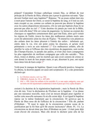 préparé? Cependant l'évêque catholique romain Hay, se défiant de tout
principe de la Parole de Dieu, n'hésite pas à poser la question suivante: "Que
devient l'enfant mort sans baptême?" Réponse: "Si un jeune enfant était mis
à mort pour l'amour du Christ, ce serait le baptême de sang, et il irait au ciel;
mais excepté ce cas, comme ces enfants ne peuvent pas désirer le baptême
avec les autres dispositions nécessaires, s'ils ne sont pas baptisés d'eau ils ne
peuvent pas aller au ciel 1." Cette doctrine n'a jamais pu venir de la Bible,
d'où vient-elle donc? Elle est venue du paganisme. Le lecteur au courant des
classiques se rappellera certainement dans quel état Énée, alors qu'il visitait
les régions de l'enfer, trouva les âmes des malheureux enfants morts sans
avoir été administrés selon les rites de l'Église : "II entend les voix plaintives
des enfants dont les âmes pleurent à l'entrée des enfers : infortunés qui,
entrés dans la vie, n'en ont point connu les douceurs, et qu'une mort
prématurée a ravis au sein maternel 2." Ces malheureux enfants, afin de
glorifier la vertu et l'efficace des rites mystérieux du paganisme, sont exclus
des Champs-Elysées, le paradis des païens, et n'ont chez leurs compagnons
les plus rapprochés de meilleure compagnie que celle des suicidés : "Près
d'eux, tristes et abattus, sont les mortels qui sans avoir commis de crimes se
sont donné la mort de leur propre main, et qui, désertant le jour, ont rejeté
leurs âmes loin de leurs corps 3."

Voilà pour le manque de baptême. Quant à son efficacité positive, lorsqu'on
l'a obtenu, la doctrine papale est aussi anti-scripturaire. Il y a des protestants
déclarés qui

   1. Le Chrétien sincère, vol. I, p. 362.
   2. VIRGILE, Enéide, liv. VI, v. 427-429.
   3. ibid. v. 436. Entre les enfants et les suicidés il y a une autre catégorie, ceux qui
      sur terre ont été injustement condamnés à mort et pour qui il n'y a plus d'espoir.

croient à la doctrine de la régénération baptismale ; mais la Parole de Dieu
n'en dit rien. Voici la déclaration de l'Écriture sur le baptême : il ne donne
pas une naissance nouvelle, mais c'est un moyen désigné pour signifier et
sceller cette nouvelle naissance là où elle existe déjà. À cet égard le baptême
repose sur le même fondement que la circoncision. Or qu'est-ce que la
Parole de Dieu nous dit de l'efficace de la circoncision ? Elle dit, parlant
d'Abraham : "II reçut le signe de la circoncision comme sceau de la
justification par la foi bien qu'il fût encore incirconcis" (Rom. IV, 11). La
circoncision ne devait donc pas faire d'Abraham un juste : il était juste déjà
avant d'avoir été circoncis. Mais elle devait le déclarer juste afin de lui


                                          167
 