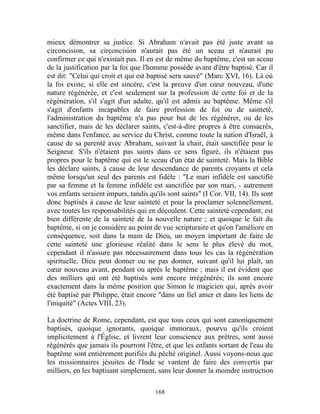 mieux démontrer sa justice. Si Abraham n'avait pas été juste avant sa
circoncision, sa circoncision n'aurait pas été un sceau et n'aurait pu
confirmer ce qui n'existait pas. Il en est de même du baptême, c'est un sceau
de la justification par la foi que l'homme possède avant d'être baptisé. Car il
est dit: "Celui qui croit et qui est baptisé sera sauvé" (Marc XVI, 16). Là où
la foi existe, si elle est sincère, c'est la preuve d'un cœur nouveau, d'une
nature régénérée, et c'est seulement sur la profession de cette foi et de la
régénération, s'il s'agit d'un adulte, qu'il est admis au baptême. Même s'il
s'agit d'enfants incapables de faire profession de foi ou de sainteté,
l'administration du baptême n'a pas pour but de les régénérer, ou de les
sanctifier, mais de les déclarer saints, c'est-à-dire propres à être consacrés,
même dans l'enfance, au service du Christ, comme toute la nation d'Israël, à
cause de sa parenté avec Abraham, suivant la chair, était sanctifiée pour le
Seigneur. S'ils n'étaient pas saints dans ce sens figuré, ils n'étaient pas
propres pour le baptême qui est le sceau d'un état de sainteté. Mais la Bible
les déclare saints, à cause de leur descendance de parents croyants et cela
même lorsqu'un seul des parents est fidèle : "Le mari infidèle est sanctifié
par sa femme et la femme infidèle est sanctifiée par son mari, - autrement
vos enfants seraient impurs, tandis qu'ils sont saints" (I Cor. VII, 14). Ils sont
donc baptisés à cause de leur sainteté et pour la proclamer solennellement,
avec toutes les responsabilités qui en découlent. Cette sainteté cependant, est
bien différente de la sainteté de la nouvelle nature ; et quoique le fait du
baptême, si on je considère au point de vue scripturaire et qu'on l'améliore en
conséquence, soit dans la main de Dieu, un moyen important de faire de
cette sainteté une glorieuse réalité dans le sens le plus élevé du mot,
cependant il n'assure pas nécessairement dans tous les cas la régénération
spirituelle. Dieu peut donner ou ne pas donner, suivant qu'il lui plaît, un
cœur nouveau avant, pendant ou après le baptême ; mais il est évident que
des milliers qui ont été baptisés sont encore irrégénérés; ils sont encore
exactement dans la même position que Simon le magicien qui, après avoir
été baptisé par Philippe, était encore "dans un fiel amer et dans les liens de
l'iniquité" (Actes VIII, 23).

La doctrine de Rome, cependant, est que tous ceux qui sont canoniquement
baptisés, quoique ignorants, quoique immoraux, pourvu qu'ils croient
implicitement à l'Église, et livrent leur conscience aux prêtres, sont aussi
régénérés que jamais ils pourront l'être, et que les enfants sortant de l'eau du
baptême sont entièrement purifiés du péché originel. Aussi voyons-nous que
les missionnaires jésuites de l'Inde se vantent de faire des convertis par
milliers, en les baptisant simplement, sans leur donner la moindre instruction

                                       168
 