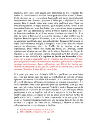 préalable, alors qu'ils sont encore dans l'ignorance la plus complète des
vérités du christianisme et sur leur simple promesse d'être soumis à Rome.
Cette doctrine de la régénération baptismale est aussi essentiellement
Babylonienne. On s'étonnera, peut-être, à l'idée que la régénération ait été
connue dans le monde païen; mais qu'on aille seulement dans l'Inde on
trouvera aujourd'hui les bigots Hindous, qui n'ont jamais prêté l'oreille à une
instruction chrétienne, aussi familiarisés que nous-mêmes à cette expression
et à cette idée. Les Brahmanes se vantent d'être des hommes nés deux fois 1
et dans cette condition, ils se disent assurés d'un bonheur éternel. Or, il en
était de même à Babylone et la nouvelle naissance y était conférée par le
baptême. Dans les mystères Chaldéens, avant de donner aucune instruction,
on demandait avant tout à ceux qu'on allait initier, de recevoir le baptême en
signe d'une obéissance aveugle et complète. Nous lisons dans des auteurs
anciens un témoignage direct du double fait du baptême et de sa
signification. Dans certains rites sacrés des païens, dit Tertullien, faisant
spécialement allusion au culte d'Isis et de Mithra, l'initiation se fait par le
baptême 2. Le mot initiation signifie clairement qu'il fait allusion aux
mystères de ces divinités. Ce baptême se faisait par immersion (Nous
avons ici la preuve indéniable que le «baptême par immersion», tel que
pratiqué parmi les sectes immersionniste modernes, provient des religions à
mystères babyloniennes. Leurs affirmations que Christ fut baptisé par
immersion témoignent du fait que le Messie qu’ils adorent est le dieu des
mystères Chaldéens, le faux Messie) Jean leDuc.

Et il paraît que c'était une cérémonie difficile et périlleuse, car nous lisons
que celui qui passait dans les eaux de purification et subissait diverses
épreuves nécessaires était admis, s'il survivait, à la connaissance des mys-
tères 3. Il fallait pour affronter cette initiation un courage peu ordinaire. Il y
avait cependant cette raison puissante pour les déterminer, c'est que tous
ceux qui étaient ainsi baptisés, nous dit Tertullien, avaient la promesse de la
régénération et le pardon de tous leurs parjures 4. Les adorateurs d'Odin
pratiquaient le rite du baptême, qui, si on le rapproche de leur but avoué,
montre qu'au moins à l'origine, ils ont dû croire qu'on pouvait purifier le
péché naturel et la corruption de leurs nouveau-nés en les aspergeant d'eau
ou en les plongeant immédiatement après leur naissance dans des lacs ou des
rivières 5. Il y a plus : de l'autre côté de l'Atlantique, à Mexico, on trouva la
même doctrine de régénération par le baptême

   1. Voir Recherches asiatiques, vol. VII, p. 271.
   2. TERTULLIEN, De Baptismo, vol. I, p. 1204.


                                         169
 