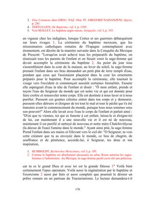 3. Eliœ Comment, dans GREG. NAZ. Orat. IV. GREGORII NAZIANZENI, Opera,
      p. 245.
   4. TERTULLIEN, De Baptismo, vol. I, p. 1205.
   5. Voir MALLET, Le baptême anglo-saxon, Antiquités, vol. I, p. 335.

en vigueur chez les indigènes, lorsque Cortez et ses guerriers débarquèrent
sur leurs rivages 1. La cérémonie du baptême mexicain, que les
missionnaires catholiques romains de l'Espagne contemplaient avec
étonnement, est décrite de la manière suivante dans la Conquête du Mexique
de Prescott: "Lorsqu'on avait achevé tous les préparatifs du baptême, on
réunissait tous les parents de l'enfant et on faisait venir la sage-femme qui
devait accomplir la cérémonie du baptême 2. Au point du jour tous
s'assemblaient dans la cour de la maison; au lever du soleil, la sage-femme
prenant l'enfant dans ses bras demandait un petit plat de terre rempli d'eau,
pendant que ceux qui l'assistaient plaçaient dans la cour les ornements
préparés pour le baptême. Pour accomplir la cérémonie, elle tournait le
visage vers l'occident et commençait aussitôt certaines formalités. Ensuite
elle aspergeait d'eau la tête de l'enfant et disait : "Ô mon enfant, prends et
reçois l'eau du Seigneur du monde qui est notre vie et qui est donnée pour
faire croître et renouveler notre corps. Elle est destinée à nous laver et à nous
purifier. Puissent ces gouttes célestes entrer dans ton corps et y demeurer,
puissent-elles détruire et éloigner de toi tout le mal et tout le péché qui t'a été
transmis avant le commencement du monde, puisque tous nous sommes sous
son pouvoir!" Alors elle lavait avec l'eau le corps de l'enfant et parlait ainsi :
"D'où que tu viennes, toi qui es funeste à cet enfant, laisse-le et éloigne-toi
de lui, car maintenant il a une nouvelle vie et il est né de nouveau,
maintenant il est purifié et nettoyé de nouveau et notre mère Chalchivitlycue
(la déesse de l'eau) l'amène dans le monde." Ayant ainsi prié, la sage-femme
Prend l'enfant dans ses mains et l'élevant vers le ciel dit: "O Seigneur, tu vois
cette créature que tu as envoyée dans le monde, ce lieu de chagrin, de
souffrance et de pénitence, accorde-lui, ô Seigneur, tes dons et ton
inspiration,

   1. HUMBOLDT, Recherches Mexicaines, vol. I, p. 185.
   2. Comme le baptême est absolument nécessaire au salut, Rome autorisa les sages-
      femmes à l'administrer. Au Mexique, la sage-femme paraît avoir été une prêtresse.

car tu es le grand Dieu et avec toi est la grande Déesse 1" Voilà bien
certainement l'opus operatum. Voilà aussi la régénération par le baptême et
l'exorcisme 2 aussi par faits et aussi complets que pourrait le désirer un
prêtre romain ou un partisan du Tractarianisme. Le lecteur demandera-t-il


                                         170
 