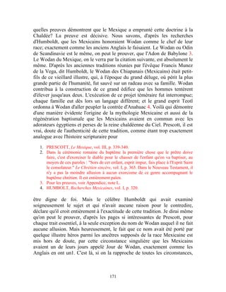 quelles preuves démontrent que le Mexique a emprunté cette doctrine à la
Chaldée? La preuve est décisive. Nous savons, d'après les recherches
d'Humboldt, que les Mexicains honoraient Wodan comme le chef de leur
race; exactement comme les anciens Anglais le faisaient. Le Wodan ou Odin
de Scandinavie est le même, on peut le prouver, que l'Adon de Babylone 3.
Le Wodan du Mexique, on le verra par la citation suivante, est absolument le
même. D'après les anciennes traditions réunies par l'évêque Francis Munez
de la Vega, dit Humboldt, le Wodan des Chiapanais (Mexicains) était petit-
fils de ce vieillard illustre, qui, à l'époque du grand déluge, où périt la plus
grande partie de l'humanité, fut sauvé sur un radeau avec sa famille. Wodan
contribua à la construction de ce grand édifice que les hommes tentèrent
d'élever jusqu'aux deux. L'exécution de ce projet téméraire fut interrompue;
chaque famille eut dès lors un langage différent; et le grand esprit Teotl
ordonna à Wodan d'aller peupler la contrée d'Anahuac 4. Voilà qui démontre
d'une manière évidente l'origine de la mythologie Mexicaine et aussi de la
régénération baptismale que les Mexicains avaient en commun avec les
adorateurs égyptiens et perses de la reine chaldéenne du Ciel. Prescott, il est
vrai, doute de l'authenticité de cette tradition, comme étant trop exactement
analogue avec l'histoire scripturaire pour

   1. PRESCOTT, Le Mexique, vol. III, p. 339-340.
   2. Dans la cérémonie romaine du baptême la première chose que le prêtre doive
      faire, c'est d'exorciser le diable pour le chasser de l'enfant qu'on va baptiser, au
      moyen de ces paroles : "Sors de cet enfant, esprit impur, fais place à l'Esprit Saint
      le consolateur." Le Chrétien sincère, vol. I, p. 365. Dans le Nouveau Testament, il
      n'y a pas la moindre allusion à aucun exorcisme de ce genre accompagnant le
      baptême chrétien. Il est entièrement païen.
   3. Pour les preuves, voir Appendice, note L.
   4. HUMBOLT, Recherches Mexicaines, vol. I, p. 320.

être digne de foi. Mais le célèbre Humboldt qui avait examiné
soigneusement le sujet et qui n'avait aucune raison pour le contredire,
déclare qu'il croit entièrement à l'exactitude de cette tradition. Je dirai même
qu'on peut le prouver, d'après les pages si intéressantes de Prescott, pour
chaque trait essentiel, à la seule exception du nom de Wodan auquel il ne fait
aucune allusion. Mais heureusement, le fait que ce nom avait été porté par
quelque illustre héros parmi les ancêtres supposés de la race Mexicaine est
mis hors de doute, par cette circonstance singulière que les Mexicains
avaient un de leurs jours appelé Jour de Wodan, exactement comme les
Anglais en ont un1. C'est là, si on la rapproche de toutes les circonstances,



                                           171
 