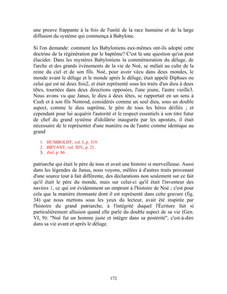 une preuve frappante à la fois de l'unité de la race humaine et de la large
diffusion du système qui commença à Babylone.

Si l'on demande: comment les Babyloniens eux-mêmes ont-ils adopté cette
doctrine de la régénération par le baptême? C'est là une question qu'on peut
élucider. Dans les mystères Babyloniens la commémoration du déluge, de
l'arche et des grands événements de la vie de Noé, se mêlait au culte de la
reine du ciel et de son fils. Noé, pour avoir vécu dans deux mondes, le
monde avant le déluge et le monde après le déluge, était appelé Diphues ou
celui qui est né deux fois2, et était représenté sous les traits d'un dieu à deux
têtes, tournées dans deux directions opposées, l'une jeune, l'autre vieille3.
Nous avons vu que Janus, le dieu à deux têtes, se rapportait en un sens à
Cush et à son fils Nemrod, considérés comme un seul dieu, sous un double
aspect, comme le dieu suprême, le père de tous les héros déifiés ; et
cependant pour lui acquérir l'autorité et le respect essentiels à son titre futur
de chef du grand système d'idolâtrie inaugurée par les apostats, il était
nécessaire de le représenter d'une manière ou de l'autre comme identique au
grand

   1. HUMBOLDT, vol. I, p. 319.
   2. BRYANT, vol. XIV, p. 21.
   3. ibid. p. 86.

patriarche qui était le père de tous et avait une histoire si merveilleuse. Aussi
dans les légendes de Janus, nous voyons, mêlées à d'autres traits provenant
d'une source tout à fait différente, des déclarations non seulement sur ce fait
qu'il était le père du monde, mais sur celui-ci qu'il était l'inventeur des
navires 1, ce qui est évidemment un emprunt à l'histoire de Noé ; c'est pour
cela que la manière étonnante dont il est représenté dans cette gravure (fig.
34) que nous mettons sous les yeux du lecteur, avait été inspirée par
l'histoire du grand patriarche, à l'intégrité duquel l'Écriture fait si
particulièrement allusion quand elle parle du double aspect de sa vie (Gen.
VI, 9): "Noé fut un homme juste et intègre dans sa postérité", c'est-à-dire
dans sa vie avant et après le déluge.




                                      172
 
