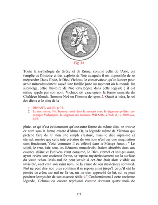 Fig. 34

Toute la mythologie de Grèce et de Rome, comme celle de l'Asie, est
remplie de l'histoire et des exploits de Noé auxquels il est impossible de se
méprendre. Dans l'Inde, le Dieu Vichnou, le conservateur, qu'on honore pour
avoir miraculeusement sauvé une famille juste au moment où le monde fut
submergé, offre l'histoire de Noé enveloppée dans cette légende ; il est
même appelé par son nom. Vichnou est exactement la forme sanscrite du
Chaldéen Ishnuh, l'homme Noé ou l'homme de repos 2. Quant à Indra, le roi
des dieux et le dieu de la

   1. BRYANT, vol. III, p. 78.
   2. Le mot même, Ish, homme, usité dans le sanscrit avec le digamma préfixe: par
      exemple Vishampati, le seigneur des hommes. WILSON, L'Inde il y a 3000 ans,
      p.59.

pluie, ce qui n'est évidemment qu'une autre forme du même dieu, on trouve
ce nom sous la forme exacte d'Ishnu. Or, la légende même de Vichnou qui
prétend faire de lui non une simple créature, mais le dieu suprê-me et
éternel, montre que cette interprétation de son nom n'est pas une imagination
sans fondement. Voici comment il est célébré dans le Matsya Puran : " Le
soleil, le vent, l'air, tous les éléments immatériels, étaient absorbés dans son
essence divine et l'univers étant consumé, le Dieu éternel et tout-puissant,
ayant revêtu une ancienne forme, se reposa mystérieusement sur la surface
du vaste océan. Mais nul ne peut savoir si cet être était alors visible ou
invisible, quel était son saint nom, ou la cause de son mystérieux sommeil.
Nul ne peut dire non plus combien il se reposa ainsi jusqu'à ce qu'il eût la
pensée de créer; car nul ne l'a vu, nul ne s'est approché de lui, nul ne peut
pénétrer le mystère de son essence réelle 1." Conformément à cette ancienne
légende, Vichnou est encore représenté comme dormant quatre mois de


                                       173
 