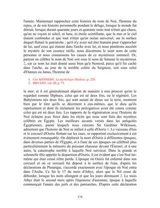 l'année. Maintenant rapprochez cette histoire du nom de Noé, l'homme du
repos, et de son histoire personnelle pendant le déluge, lorsque le monde fut
détruit, lorsque durant quarante jours et quarante nuits tout n'était que chaos,
qu'on ne voyait ni soleil, ni lune, ni étoile scintillante, que la mer et le ciel
étaient confondus et que tout n'était qu'un océan universel, sur la surface
duquel flottait le patriarche ; qu'il n'y avait nul être humain pour s'approcher
de lui, sauf ceux qui étaient dans l'arche avec lui, et nous pénétrons aussitôt
le mystère de son essence réelle, nous discernons le saint nom de cette
personne et nous connaissons les causes de ce mystérieux sommeil. Or,
partout on célèbre le nom de Noé soit sous le nom de Saturne le mystérieux
2, car ce nom lui était donné aussi bien qu'à Nemrod, parce qu'il fut caché
dans l'arche, au jour de la terrible colère du Seigneur, soit sous celui
d'Oannes ou Janus, l'homme de

   1. Col. KENNEDY, La mythologie Hindoue, p. 228.
   2. BRYANT, vol. III, p. 75.

la mer; et il est généralement dépeint de manière à non prouver qu'on le
regardait comme Diphues, celui qui est né deux fois, ou le régénéré. Les
Babyloniens nés deux fois, qui sont autant de dieux sur la terre, montrent
bien par le titre qu'ils se décernent à eux-mêmes, que le dieu qu'ils
représentent et dont ils réclament les prérogatives avait été connu comme
celui qui est né deux fois. Les rapports de la régénération avec l'histoire de
Noé éclatent avec force dans les récits qui nous sont faits des mystères
célébrés en Égypte. Les meilleurs savants versés dans les antiquités
Égyptiennes, parmi lesquels nous citerons Sir Gardiner Wilkinson,
admettent que l'histoire de Noé se mêlait à celle d'Osiris 1. Le vaisseau d'Isis
et le cercueil d'Osiris flottant sur les eaux, se rapportent exclusivement à cet
événement remarquable. On déplorait la mort d'Osiris à différentes époques,
dans diverses parties de l'Égypte, et à l'une de ces époques on célébrait plus
particulièrement la mémoire du puissant chasseur devant l'Éternel, et à une
autre, la catastrophe terrible à laquelle Noé survécut. Dans la grande et
solennelle fête appelée la disparition d'Osiris, il est évident que c'est Noé lui-
même qui était censé s'être perdu. L'époque où Osiris fut enfermé dans son
cercueil et où ce cercueil fut déposé à la surface de l'eau, d'après les
déclarations de Plutarque, s'accorde exactement avec l'époque où Noé entra
dans l'Arche. Ce fut le 17 du mois d'Athyr, alors que le Nil cesse de
déborder, lorsque les nuits allongent et que les jours diminuent 2. Le mois
Athyr était le second mois après l'équinoxe d'automne, époque à laquelle
commençait l'année des juifs et des patriarches. D'après cette déclaration


                                       174
 