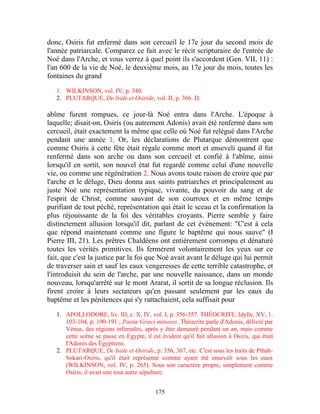 donc, Osiris fut enfermé dans son cercueil le 17e jour du second mois de
l'année patriarcale. Comparez ce fait avec le récit scripturaire de l'entrée de
Noé dans l'Arche, et vous verrez à quel point ils s'accordent (Gen. VII, 11) :
l'an 600 de la vie de Noé, le deuxième mois, au 17e jour du mois, toutes les
fontaines du grand

   1. WILKINSON, vol. IV, p. 340.
   2. PLUTARQUE, De Iside et Osiride, vol. II, p. 366. D.

abîme furent rompues, ce jour-là Noé entra dans l'Arche. L'époque à
laquelle; disait-on, Osiris (ou autrement Adonis) avait été renfermé dans son
cercueil, était exactement la même que celle où Noé fut relégué dans l'Arche
pendant une année 1. Or, les déclarations de Plutarque démontrent que
comme Osiris à cette fête était régale comme mort et enseveli quand il fut
renfermé dans son arche ou dans son cercueil et confié à l'abîme, ainsi
lorsqu'il en sortit, son nouvel état fut regardé comme celui d'une nouvelle
vie, ou comme une régénération 2. Nous avons toute raison de croire que par
l'arche et le déluge, Dieu donna aux saints patriarches et principalement au
juste Noé une représentation typique, vivante, du pouvoir du sang et de
l'esprit de Christ, comme sauvant de son courroux et en même temps
purifiant de tout péché, représentation qui était le sceau et la confirmation la
plus réjouissante de la foi des véritables croyants. Pierre semble y faire
distinctement allusion lorsqu'il dit, parlant de cet événement: "C'est à cela
que répond maintenant comme une figure le baptême qui nous sauve" (I
Pierre III, 21). Les prêtres Chaldéens ont entièrement corrompu et dénaturé
toutes les vérités primitives. Ils fermèrent volontairement les yeux sur ce
fait, que c'est la justice par la foi que Noé avait avant le déluge qui lui permit
de traverser sain et sauf les eaux vengeresses de cette terrible catastrophe, et
l'introduisit du sein de l'arche, par une nouvelle naissance, dans un monde
nouveau, lorsqu'arrêté sur le mont Ararat, il sortit de sa longue réclusion. Ils
firent croire à leurs sectateurs qu'en passant seulement par les eaux du
baptême et les pénitences qui s'y rattachaient, cela suffisait pour

   1. APOLLODORE, liv. III, c. X, IV, vol. I, p. 356-357. THÉOCRITE, Idylle, XV, 1.
      103-104, p. 190-191 ; Poetœ Grœci minores. Théocrite parle d'Adonis, délivré par
      Vénus, des régions infernales, après y être demeuré pendant un an, mais comme
      cette scène se passe en Egypte, il est évident qu'il fait allusion à Osiris, qui était
      l'Adonis des Égyptiens.
   2. PLUTARQUE, De Iside et Osiride, p. 356, 367, etc. C'est sous les traits de Pthah-
      Sokari-Osiris, qu'il était représenté comme ayant été enseveli sous les eaux
      (WILKINSON, vol. IV, p. 265). Sous son caractère propre, simplement comme
      Osiris, il avait une tout autre sépulture.


                                           175
 