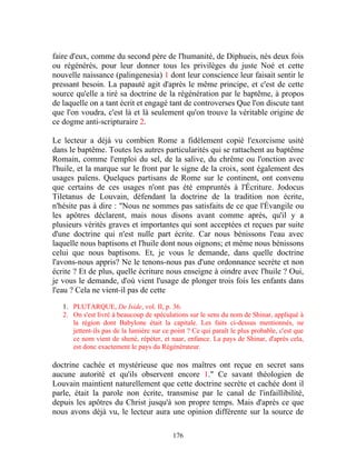 faire d'eux, comme du second père de l'humanité, de Diphueis, nés deux fois
ou régénérés, pour leur donner tous les privilèges du juste Noé et cette
nouvelle naissance (palingenesia) 1 dont leur conscience leur faisait sentir le
pressant besoin. La papauté agit d'après le même principe, et c'est de cette
source qu'elle a tiré sa doctrine de la régénération par le baptême, à propos
de laquelle on a tant écrit et engagé tant de controverses Que l'on discute tant
que l'on voudra, c'est là et là seulement qu'on trouve la véritable origine de
ce dogme anti-scripturaire 2.

Le lecteur a déjà vu combien Rome a fidèlement copié l'exorcisme usité
dans le baptême. Toutes les autres particularités qui se rattachent au baptême
Romain, comme l'emploi du sel, de la salive, du chrême ou l'onction avec
l'huile, et la marque sur le front par le signe de la croix, sont également des
usages païens. Quelques partisans de Rome sur le continent, ont convenu
que certains de ces usages n'ont pas été empruntés à l'Écriture. Jodocus
Tiletanus de Louvain, défendant la doctrine de la tradition non écrite,
n'hésite pas à dire : "Nous ne sommes pas satisfaits de ce que l'Évangile ou
les apôtres déclarent, mais nous disons avant comme après, qu'il y a
plusieurs vérités graves et importantes qui sont acceptées et reçues par suite
d'une doctrine qui n'est nulle part écrite. Car nous bénissons l'eau avec
laquelle nous baptisons et l'huile dont nous oignons; et même nous bénissons
celui que nous baptisons. Et, je vous le demande, dans quelle doctrine
l'avons-nous appris? Ne le tenons-nous pas d'une ordonnance secrète et non
écrite ? Et de plus, quelle écriture nous enseigne à oindre avec l'huile ? Oui,
je vous le demande, d'où vient l'usage de plonger trois fois les enfants dans
l'eau ? Cela ne vient-il pas de cette

   1. PLUTARQUE, De Iside, vol. II, p. 36.
   2. On s'est livré à beaucoup de spéculations sur le sens du nom de Shinar, appliqué à
      la région dont Babylone était la capitale. Les faits ci-dessus mentionnés, ne
      jettent-ils pas de la lumière sur ce point ? Ce qui paraît le plus probable, c'est que
      ce nom vient de shenè, répéter, et naar, enfance. La pays de Shinar, d'après cela,
      est donc exactement le pays du Régénérateur.

doctrine cachée et mystérieuse que nos maîtres ont reçue en secret sans
aucune autorité et qu'ils observent encore 1." Ce savant théologien de
Louvain maintient naturellement que cette doctrine secrète et cachée dont il
parle, était la parole non écrite, transmise par le canal de l'infaillibilité,
depuis les apôtres du Christ jusqu'à son propre temps. Mais d'après ce que
nous avons déjà vu, le lecteur aura une opinion différente sur la source de

                                           176
 