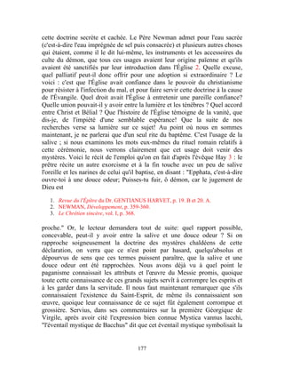 cette doctrine secrète et cachée. Le Père Newman admet pour l'eau sacrée
(c'est-à-dire l'eau imprégnée de sel puis consacrée) et plusieurs autres choses
qui étaient, comme il le dit lui-même, les instruments et les accessoires du
culte du démon, que tous ces usages avaient leur origine païenne et qu'ils
avaient été sanctifiés par leur introduction dans l'Église 2. Quelle excuse,
quel palliatif peut-il donc offrir pour une adoption si extraordinaire ? Le
voici : c'est que l'Église avait confiance dans le pouvoir du christianisme
pour résister à l'infection du mal, et pour faire servir cette doctrine à la cause
de l'Évangile. Quel droit avait l'Église à entretenir une pareille confiance?
Quelle union pouvait-il y avoir entre la lumière et les ténèbres ? Quel accord
entre Christ et Bélial ? Que l'histoire de l'Église témoigne de la vanité, que
dis-je, de l'impiété d'une semblable espérance! Que la suite de nos
recherches verse sa lumière sur ce sujet! Au point où nous en sommes
maintenant, je ne parlerai que d'un seul rite du baptême. C'est l'usage de la
salive ; si nous examinons les mots eux-mêmes du rituel romain relatifs à
cette cérémonie, nous verrons clairement que cet usage doit venir des
mystères. Voici le récit de l'emploi qu'on en fait d'après l'évêque Hay 3 : le
prêtre récite un autre exorcisme et à la fin touche avec un peu de salive
l'oreille et les narines de celui qu'il baptise, en disant : "Epphata, c'est-à-dire
ouvre-toi à une douce odeur; Puisses-tu fuir, ô démon, car le jugement de
Dieu est

   1. Revue du l'Épître du Dr. GENTIANUS HARVET, p. 19. B et 20. A.
   2. NEWMAN, Développement, p. 359-360.
   3. Le Chrétien sincère, vol. I, p. 368.

proche." Or, le lecteur demandera tout de suite: quel rapport possible,
concevable, peut-il y avoir entre la salive et une douce odeur ? Si on
rapproche soigneusement la doctrine des mystères chaldéens de cette
déclaration, on verra que ce n'est point par hasard, quelqu'absolus et
dépourvus de sens que ces termes puissent paraître, que la salive et une
douce odeur ont été rapprochées. Nous avons déjà vu à quel point le
paganisme connaissait les attributs et l'œuvre du Messie promis, quoique
toute cette connaissance de ces grands sujets servît à corrompre les esprits et
à les garder dans la servitude. Il nous faut maintenant remarquer que s'ils
connaissaient l'existence du Saint-Esprit, de même ils connaissaient son
œuvre, quoique leur connaissance de ce sujet fût également corrompue et
grossière. Servius, dans ses commentaires sur la première Géorgique de
Virgile, après avoir cité l'expression bien connue Mystica vannus lacchi,
"l'éventail mystique de Bacchus" dit que cet éventail mystique symbolisait la


                                       177
 