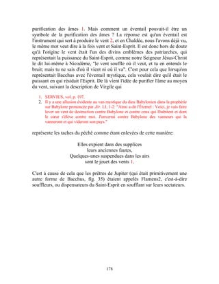 purification des âmes 1. Mais comment un éventail pouvait-il être un
symbole de la purification des âmes ? La réponse est qu'un éventail est
l'instrument qui sert à produire le vent 2, et en Chaldée, nous l'avons déjà vu,
le même mot veut dire à la fois vent et Saint-Esprit. Il est donc hors de doute
qu'à l'origine le vent était l'un des divins emblèmes des patriarches, qui
représentait la puissance du Saint-Esprit, comme notre Seigneur Jésus-Christ
le dit lui-même à Nicodème, "le vent souffle où il veut, et tu en entends le
bruit; mais tu ne sais d'où il vient ni où il va". C'est pour cela que lorsqu'on
représentait Bacchus avec l'éventail mystique, cela voulait dire qu'il était le
puissant en qui résidait l'Esprit. De là vient l'idée de purifier l'âme au moyen
du vent, suivant la description de Virgile qui

   1. SERVIUS, vol. p. 197.
   2. Il y a une allusion évidente au van mystique du dieu Babylonien dans la prophétie
      sur Babylone prononcée par Jér. LI, 1-2: "Ainsi a dit l'Éternel : Voici, je vais faire
      lever un vent de destruction contre Babylone et contre ceux qui l'habitent et dont
      le cœur s'élève contre moi. J'enverrai contre Babylone des vanneurs qui la
      vanneront et qui videront son pays."

représente les taches du péché comme étant enlevées de cette manière:

                        Elles expient dans des supplices
                             leurs anciennes fautes,
                     Quelques-unes suspendues dans les airs
                            sont le jouet des vents 1.

C'est à cause de cela que les prêtres de Jupiter (qui était primitivement une
autre forme de Bacchus, fig. 35) étaient appelés Flamens2, c'est-à-dire
souffleurs, ou dispensateurs du Saint-Esprit en soufflant sur leurs sectateurs.




                                           178
 
