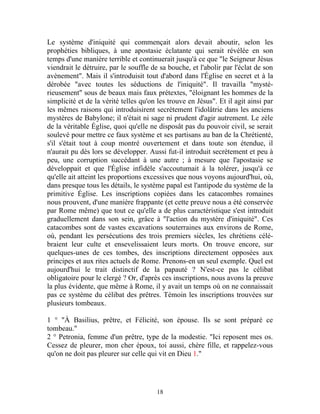 Le système d'iniquité qui commençait alors devait aboutir, selon les
prophéties bibliques, à une apostasie éclatante qui serait révélée en son
temps d'une manière terrible et continuerait jusqu'à ce que "le Seigneur Jésus
viendrait le détruire, par le souffle de sa bouche, et l'abolir par l'éclat de son
avènement". Mais il s'introduisit tout d'abord dans l'Église en secret et à la
dérobée "avec toutes les séductions de l'iniquité". Il travailla "mysté-
rieusement" sous de beaux mais faux prétextes, "éloignant les hommes de la
simplicité et de la vérité telles qu'on les trouve en Jésus". Et il agit ainsi par
les mêmes raisons qui introduisirent secrètement l'idolâtrie dans les anciens
mystères de Babylone; il n'était ni sage ni prudent d'agir autrement. Le zèle
de la véritable Église, quoi qu'elle ne disposât pas du pouvoir civil, se serait
soulevé pour mettre ce faux système et ses partisans au ban de la Chrétienté,
s'il s'était tout à coup montré ouvertement et dans toute son étendue, il
n'aurait pu dès lors se développer. Aussi fut-il introduit secrètement et peu à
peu, une corruption succédant à une autre ; à mesure que l'apostasie se
développait et que l'Église infidèle s'accoutumait à la tolérer, jusqu'à ce
qu'elle ait atteint les proportions excessives que nous voyons aujourd'hui, où,
dans presque tous les détails, le système papal est l'antipode du système de la
primitive Église. Les inscriptions copiées dans les catacombes romaines
nous prouvent, d'une manière frappante (et cette preuve nous a été conservée
par Rome même) que tout ce qu'elle a de plus caractéristique s'est introduit
graduellement dans son sein, grâce à "l'action du mystère d'iniquité". Ces
catacombes sont de vastes excavations souterraines aux environs de Rome,
où, pendant les persécutions des trois premiers siècles, les chrétiens célé-
braient leur culte et ensevelissaient leurs morts. On trouve encore, sur
quelques-unes de ces tombes, des inscriptions directement opposées aux
principes et aux rites actuels de Rome. Prenons-en un seul exemple. Quel est
aujourd'hui le trait distinctif de la papauté ? N'est-ce pas le célibat
obligatoire pour le clergé ? Or, d'après ces inscriptions, nous avons la preuve
la plus évidente, que même à Rome, il y avait un temps où on ne connaissait
pas ce système du célibat des prêtres. Témoin les inscriptions trouvées sur
plusieurs tombeaux.

1 ° "À Basilius, prêtre, et Félicité, son épouse. Ils se sont préparé ce
tombeau."
2 ° Petronia, femme d'un prêtre, type de la modestie. "Ici reposent mes os.
Cessez de pleurer, mon cher époux, toi aussi, chère fille, et rappelez-vous
qu'on ne doit pas pleurer sur celle qui vit en Dieu 1."




                                       18
 