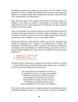 formulaires autorisés, de la raison de cette onction faite sur l'oreille. "Nous
oignons de salive les oreilles, dit l'évêque Hay, parce que, par la grâce du
baptême, les oreilles de notre âme s'ouvrent pour entendre la Parole de Dieu
et les inspirations de son Saint-Esprit 3."

Mais, dira-t-on, qu'y a-t-il de commun entre la salive et la douce odeur ? Je
réponds: le mot Rekh, qui signifie le Saint-Esprit, et qui était clairement
représenté par la salive, était intimement lié à Rekh qui veut dire un parfum
odorant ou une douce odeur.

Ainsi, la connaissance des mystères donne le sens et l'explication sérieuse de
la parole cabalistique adressée par le prêtre romain qui baptise à celui qu'il
va baptiser, lorsqu'il lui frotte le nez et les oreilles, parole qui, autrement,
n'aurait aucun sens: "Epphata, ouvre-toi à une douce odeur."

Tandis que c'était là la vérité primitive cachée sous la salive, cependant tout
l'esprit du paganisme était si opposé à la spiritualité de la religion des
patriarches et s'efforçait de la rendre si mutile et d'en détourner entièrement
les hommes, tout en prétendant lui rendre hommage, que parmi la foule en
général l'emploi magique de la salive devint le symbole de la plus grossière
superstition.

   1. BUNSEN, vol. I, p. 475-476 et 516.
   2. PARKHURST, Lexique, p. 703.
   3. Le Chrétien sincère, vol. I, p. 368.

Théocrite montre à quels rites avilissants il était mêlé en Sicile et en Grèce
1, et Perse flétrit ainsi le peuple de Rome de son époque, qui se confiait en
ces rites pour écarter l'influence du mauvais œil:

              Nos superstitions ont commencé avec notre vie ;
              La superstitieuse aïeule, ou le plus proche parent,
                Prend dans son berceau l'enfant nouveau-né
                 Et commence par le purifier avec la salive ;
                Elle lui frotte les tempes, le front, les lèvres,
                   Prétendant que la puissance de la magie
              Doit le protéger par la vertu de la salive lustrale 2.

Nous voyons donc à quel point le baptême papal est la reproduction exacte
du baptême Chaldéen; mais il y a un autre point à noter qui complète la


                                         180
 