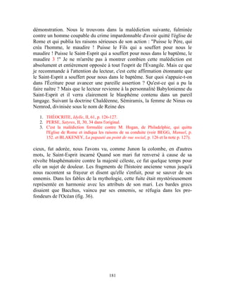 démonstration. Nous le trouvons dans la malédiction suivante, fulminée
contre un homme coupable du crime impardonnable d'avoir quitté l'église de
Rome et qui publia les raisons sérieuses de son action : "Puisse le Père, qui
créa l'homme, le maudire ! Puisse le Fils qui a souffert pour nous le
maudire ! Puisse le Saint-Esprit qui a souffert pour nous dans le baptême, le
maudire 3 !" Je ne m'arrête pas à montrer combien cette malédiction est
absolument et entièrement opposée à tout l'esprit de l'Évangile. Mais ce que
je recommande à l'attention du lecteur, c'est cette affirmation étonnante que
le Saint-Esprit a souffert pour nous dans le baptême. Sur quoi s'appuie-t-on
dans l'Écriture pour avancer une pareille assertion ? Qu'est-ce qui a pu la
faire naître ? Mais que le lecteur revienne à la personnalité Babylonienne du
Saint-Esprit et il verra clairement le blasphème contenu dans un pareil
langage. Suivant la doctrine Chaldéenne, Sémiramis, la femme de Ninus ou
Nemrod, divinisée sous le nom de Reine des

   1. THÉOCRITE, Idylle, II, 61, p. 126-127.
   2. PERSE, Satyres, II, 30, 34 dans l'original.
   3. C'est la malédiction formulée contre M. Hogan, de Philadelphie, qui quitta
      l'Eglise de Rome et indiqua les raisons de sa conduite (voir BEGG, Manuel, p.
      152. et BLAKENEY, La papauté au point de vue social, p. 126 et la note p. 127).

cieux, fut adorée, nous l'avons vu, comme Junon la colombe, en d'autres
mots, le Saint-Esprit incarné Quand son mari fut renversé à cause de sa
révolte blasphématoire contre la majesté céleste, ce fut quelque temps pour
elle un sujet de douleur. Les fragments de l'histoire ancienne venus jusqu'à
nous racontent sa frayeur et disent qu'elle s'enfuit, pour se sauver de ses
ennemis. Dans les fables de la mythologie, cette fuite était mystérieusement
représentée en harmonie avec les attributs de son mari. Les bardes grecs
disaient que Bacchus, vaincu par ses ennemis, se réfugia dans les pro-
fondeurs de l'Océan (fig. 36).




                                        181
 