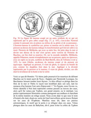 Fig. 36 La figure du taureau coupé est un autre symbole de ce qui est
représenté par le gros arbre coupé (fig. 27, p. 147), c'est-à-dire Nemrod
comme le puissant mis en pièces au milieu de sa gloire et de sa puissance..
L'homme-taureau le symbolise car, prince et taureau ont le même nom. Le
poisson au-dessus du taureau indique la transformation qu'il devait subir à sa
mort: l'histoire de Mélikerta, qui avec sa mère Ino, fut jetée dans la mer et
devint une déesse de la mer n'est qu'une autre version de l'histoire de
Bacchus, car Ino était sa nourrice. Or, sur la seconde médaille, Mélikerta,
appelée Palœmon, monte triomphalement sur un poisson, après ses épreuves,
avec un sapin ou un pin, symbole de Baal-Berith, dieu de l'alliance (voir p.
147). Le nom Ghelas, au-dessus du taureau coupé et du poisson est
équivoque. Appliqué au poisson, il vient de ghela, se réjouir ou bondir de
joie, comme les dauphins font dans la mer. Appliqué à la divinité
représentée par le poisson et le taureau, il vient de gheda, révéler, car elle
était le révélateur de la bonté et de la vérité.

Voici ce que dit Homère: "Ce héros jadis poursuivit les nourrices du délirant
Bacchus sur le mont sacré de Nyza ; frappées par l'homicide Lycurgue, les
Bacchantes laissent tomber leurs thyrses ; le dieu effrayé se plonge dans les
flots de la mer et Thétis le reçoit tout tremblant dans son sein, tant les
menaces d'un homme l'ont saisi d'épouvanté 1." En Égypte, nous l'avons vu,
Osiris identifié à Noé était représenté comme passant au travers des eaux,
alors qu'il fut vaincu par Typhon, son grand ennemi, ou le méchant. Les
poètes représentaient Sémiramis comme partageant son malheur et cherchant
de la même manière un refuge assuré. Nous avons déjà vu que sous le nom
d'Astarté elle était, disait-on, sortie de l'œuf merveilleux qu'on trouve flottant
sur les eaux de l'Euphrate. Manilius nous dit, dans ses poésies
astronomiques, le motif qui la porta à se réfugier dans ces eaux. Vénus
plongea dans les eaux de Babylone, dit-il, pour éviter la colère de Typhon


                                       182
 
