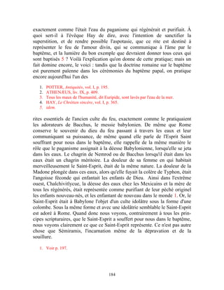 exactement comme l'était l'eau du paganisme qui régénérait et purifiait. À
quoi sert-il à l'évêque Hay de dire, avec l'intention de sanctifier la
superstition, et de rendre possible l'aspotasie, que ce rite est destiné à
représenter le feu de l'amour divin, qui se communique à l'âme par le
baptême, et la lumière du bon exemple que devraient donner tous ceux qui
sont baptisés 5 ? Voilà l'explication qu'on donne de cette pratique; mais un
fait domine encore, le voici : tandis que la doctrine romaine sur le baptême
est purement païenne dans les cérémonies du baptême papal, on pratique
encore aujourd'hui l'un des

   1.   POTTER, Antiquités, vol. I, p. 195.
   2.   ATHENÆUS, liv. IX, p. 409.
   3.   Tous les maux de l'humanité, dit Euripide, sont lavés par l'eau de la mer.
   4.   HAY, Le Chrétien sincère, vol. I, p. 365.
   5.   idem.

rites essentiels de l'ancien culte du feu, exactement comme le pratiquaient
les adorateurs de Bacchus, le messie babylonien. De même que Rome
conserve le souvenir du dieu du feu passant à travers les eaux et leur
communiquant sa puissance, de même quand elle parle de l'Esprit Saint
souffrant pour nous dans le baptême, elle rappelle de la même manière le
rôle que le paganisme assignait à la déesse Babylonienne, lorsqu'elle se jeta
dans les eaux. Le chagrin de Nemrod ou de Bacchus lorsqu'il était dans les
eaux était un chagrin méritoire. La douleur de sa femme en qui habitait
merveilleusement le Saint-Esprit, était de la même nature. La douleur de la
Madone plongée dans ces eaux, alors qu'elle fuyait la colère de Typhon, était
l'angoisse féconde qui enfantait les enfants de Dieu. Ainsi dans l'extrême
ouest, Chalchivitlycue, la déesse des eaux chez les Mexicains et la mère de
tous les régénérés, était représentée comme purifiant de leur péché originel
les enfants nouveau-nés, et les enfantant de nouveau dans le monde 1. Or, le
Saint-Esprit était à Babylone l'objet d'un culte idolâtre sous la forme d'une
colombe. Sous la même forme et avec une idolâtrie semblable le Saint-Esprit
est adoré à Rome. Quand donc nous voyons, contrairement à tous les prin-
cipes scripturaires, que le Saint-Esprit a souffert pour nous dans le baptême,
nous voyons clairement ce que ce Saint-Esprit représente. Ce n'est pas autre
chose que Sémiramis, l'incarnation même de la dépravation et de la
souillure.

   1. Voir p. 197.




                                            184
 