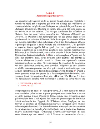 Article 2
                        Justification par les œuvres

Les adorateurs de Nemrod et de sa femme étaient, disait-on, régénérés et
purifiés du péché par le baptême qui tirait son efficace des souffrances de
ces deux divinités babyloniennes. Mais pour ce qui est de la justification, les
Chaldéens croyaient que l'homme est justifié et accepté par Dieu à cause de
ses œuvres et de ses mérites. C'est ce que confirment les réflexions de
Christie, dans ses observations annexées aux "Mystères d'Eleusis", par
Ouvaroff. M. Ouvaroff a fait remarquer que l'un des grands objets de ces
mystères était de présenter à l'homme déchu les moyens de retourner à Dieu.
Ces moyens étaient les vertus catholiques (c'est-à-dire les vertus qui effacent
le péché par lesquelles il fallait vaincre une vie matérielle). C'est pourquoi
les mystères étaient appelés Teletae, perfection, parce qu'ils étaient censés
donner la perfection de la vie. Ceux qui étaient ainsi purifiés étaient appelés
Téloumenoi ou Teteles-menoi, c'est-à-dire, amenés à la perfection, ce qui
dépendait de l'action individuelle 1. Dans la métamorphose d'Apulie, qui fut
initié aux mystères d'Isis, nous trouvons cette doctrine des mérites de
l'homme clairement exposée. Ainsi la déesse est représentée comme
s'adressant au héros du récit. "Si vous méritez la protection de ma divinité
par une obéissance attentive, une dévotion religieuse et une chasteté
inviolable, vous comprendrez que c'est grâce à moi, à moi seule, que votre
vie peut s'étendre au-delà des limites assignées à votre destinée 2." Quand la
même personne a reçu une preuve de la faveur supposée de la divinité, voici
comment les dévots expriment leur joie : «Heureux ! Par Hercule ! et trois
fois béni celui qui a mérité par l’innocence et la probité de sa vie passée, une

   1. OUVAROFF, p. 183-184.
   2. Métam., ch. XI.

telle protection d'en haut 1 !" Voilà pour la vie. À la mort aussi c'est par ses
propres mérites qu'on obtient le grand passeport pour entrer dans le monde
invisible, quoique le nom d'Osiris fût donné, comme nous le verrons, à ceux
qui mouraient dans la foi. Quand les corps des personnages de distinction
étaient embaumés (en Egypte), dit Wilkinson citant Porphyre, on leur
enlevait les intestins, on les mettait dans un vase, sur lequel (après les rites
ordinaires pour les morts) l'un des embaumeurs prononçait une invocation en
faveur du défunt. La formule, d'après Euphrate, qui la traduisit de l'original
en grec, était ainsi conçue : "Ô toi soleil ! Notre Maître souverain ! Et vous
toutes déesses, qui avez donné la vie à l'homme, recevez-moi et réservez-


                                      185
 
