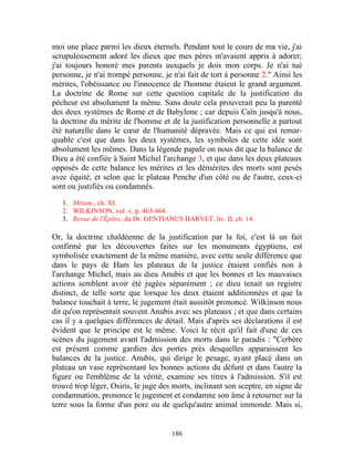 moi une place parmi les dieux éternels. Pendant tout le cours de ma vie, j'ai
scrupuleusement adoré les dieux que mes pères m'avaient appris à adorer;
j'ai toujours honoré mes parents auxquels je dois mon corps. Je n'ai tué
personne, je n'ai trompé personne, je n'ai fait de tort à personne 2." Ainsi les
mérites, l'obéissance ou l'innocence de l'homme étaient le grand argument.
La doctrine de Rome sur cette question capitale de la justification du
pécheur est absolument la même. Sans doute cela prouverait peu la parenté
des deux systèmes de Rome et de Babylone ; car depuis Caïn jusqu'à nous,
la doctrine du mérite de l'homme et de la justification personnelle a partout
été naturelle dans le cœur de l'humanité dépravée. Mais ce qui est remar-
quable c'est que dans les deux systèmes, les symboles de cette idée sont
absolument les mêmes. Dans la légende papale on nous dit que la balance de
Dieu a été confiée à Saint Michel l'archange 3, et que dans les deux plateaux
opposés de cette balance les mérites et les démérites des morts sont pesés
avec équité, et selon que le plateau Penche d'un côté ou de l'autre, ceux-ci
sont ou justifiés ou condamnés.

   1. Métam., ch. XI.
   2. WILKINSON, vol. v, p. 463-464.
   3. Revue de l'Épître, du Dr. GENTIANUS HARVET, liv. II, ch. 14.

Or, la doctrine chaldéenne de la justification par la foi, c'est là un fait
confirmé par les découvertes faites sur les monuments égyptiens, est
symbolisée exactement de la même manière, avec cette seule différence que
dans le pays de Ham les plateaux de la justice étaient confiés non à
l'archange Michel, mais au dieu Anubis et que les bonnes et les mauvaises
actions semblent avoir été jugées séparément ; ce dieu tenait un registre
distinct, de telle sorte que lorsque les deux étaient additionnées et que la
balance touchait à terre, le jugement était aussitôt prononcé. Wilkinson nous
dit qu'on représentait souvent Anubis avec ses plateaux ; et que dans certains
cas il y a quelques différences de détail. Mais d'après ses déclarations il est
évident que le principe est le même. Voici le récit qu'il fait d'une de ces
scènes du jugement avant l'admission des morts dans le paradis : "Cerbère
est présent comme gardien des portes près desquelles apparaissent les
balances de la justice. Anubis, qui dirige le pesage, ayant placé dans un
plateau un vase représentant les bonnes actions du défunt et dans l'autre la
figure ou l'emblème de la vérité, examine ses titres à l'admission. S'il est
trouvé trop léger, Osiris, le juge des morts, inclinant son sceptre, en signe de
condamnation, prononce le jugement et condamne son âme à retourner sur la
terre sous la forme d'un porc ou de quelqu'autre animal immonde. Mais si,


                                      186
 
