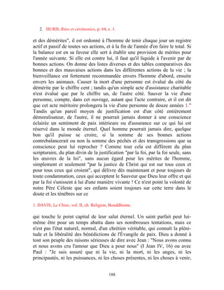 2. HURD, Rites et cérémonies, p. 64, c. 1.

et des démérites", il est ordonné à l'homme de tenir chaque jour un registre
actif et passif de toutes ses actions, et à la fin de l'année d'en faire le total. Si
la balance est en sa faveur elle sert à établir une provision de mérites pour
l'année suivante. Si elle est contre lui, il faut qu'il liquide à l'avenir par de
bonnes actions. On donne des listes diverses et des tables comparatives des
bonnes et des mauvaises actions dans les différentes actions de la vie ; la
bienveillance est fortement recommandée envers l'homme d'abord, ensuite
envers les animaux. Causer la mort d'une personne est évalué du côté du
démérite par le chiffre cent ; tandis qu'un simple acte d'assistance charitable
n'est évalué que par le chiffre un, de l'autre côté. Sauver la vie d'une
personne, compte, dans cet ouvrage, autant que l'acte contraire, et il est dit
que cet acte méritoire prolongera la vie d'une personne de douze années 1."
Tandis qu'un pareil moyen de justification est d'un côté entièrement
démoralisateur, de l'autre, il ne pourrait jamais donner à une conscience
éclairée un sentiment de paix intérieure ou d'assurance sur ce qui lui est
réservé dans le monde éternel. Quel homme pourrait jamais dire, quelque
bon qu'il puisse se croire, si la somme de ses bonnes actions
contrebalancerait ou non la somme des péchés et des transgressions que sa
conscience peut lui reprocher ? Comme tout cela est différent du plan
scripturaire, du plan divin de la justification "par la foi, par la foi seule, sans
les œuvres de la loi", sans aucun égard pour les mérites de l'homme,
simplement et seulement "par la justice de Christ qui est sur tous ceux et
pour tous ceux qui croient", qui délivre dès maintenant et pour toujours de
toute condamnation, ceux qui acceptent le Sauveur que Dieu leur offre et qui
par la foi s'unissent à lui d'une manière vivante ! Ce n'est point la volonté de
notre Père Céleste que ses enfants soient toujours sur cette terre dans le
doute et les ténèbres sur ce

1. DAVIS, La Chine, vol. II, ch. Religion, Bouddhisme.

qui touche le point capital de leur salut éternel. Un saint parfait peut lui-
même être pour un temps abattu dans ses nombreuses tentations, mais ce
n'est pas l'état naturel, normal, d'un chrétien véritable, qui connaît la pléni-
tude et la libéralité des bénédictions de l'Évangile de paix. Dieu a donné à
tout son peuple des raisons sérieuses de dire avec Jean : "Nous avons connu
et nous avons cru l'amour que Dieu a pour nous" (I Jean IV, 16) ou avec
Paul : "Je suis assuré que ni la vie, ni la mort, ni les anges, ni les
principautés, ni les puissances, ni les choses présentes, ni les choses à venir,


                                         188
 