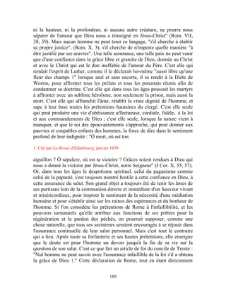 ni la hauteur, ni la profondeur, ni aucune autre créature, ne pourra nous
séparer de l'amour que Dieu nous a témoigné en Jésus-Christ" (Rom. VII,
38, 39). Mais aucun homme ne peut tenir ce langage, "s'il cherche à établir
sa propre justice", (Rom. X, 3), s'il cherche de n'importe quelle manière "à
être justifié par ses œuvres". Une telle assurance, une telle paix ne peut venir
que d'une confiance dans la grâce libre et gratuite de Dieu, donnée au Christ
et avec le Christ qui est le don ineffable de l'amour du Père. C'est elle qui
rendait l'esprit de Luther, comme il le déclarait lui-même "aussi libre qu'une
fleur des champs 1" lorsque seul et sans escorte, il se rendit à la Diète de
Worms, pour affronter tous les prélats et tous les potentats réunis afin de
condamner sa doctrine. C'est elle qui dans tous les âges poussait les martyrs
à affronter avec un sublime héroïsme, non seulement la prison, mais aussi la
mort. C'est elle qui affranchit l'âme, rétablit la vraie dignité de l'homme, et
sape à leur base toutes les prétentions hautaines du clergé. C'est elle seule
qui peut produire une vie d'obéissance affectueuse, cordiale, fidèle, à la loi
et aux commandements de Dieu ; c'est elle seule, lorsque la nature vient à
manquer, et que le roi des épouvantements s'approche, qui peut donner aux
pauvres et coupables enfants des hommes, la force de dire dans le sentiment
profond de leur indignité : "Ô mort, où est ton

1. Cité par La Revue d'Edimbourg, janvier 1839.

aiguillon ? Ô sépulcre, où est ta victoire ? Grâces soient rendues à Dieu qui
nous a donné la victoire par Jésus-Christ, notre Seigneur" (I Cor. X, 55, 57).
Or, dans tous les âges le despotisme spirituel, celui du paganisme comme
celui de la papauté, s'est toujours montré hostile à cette confiance en Dieu, à
cette assurance du salut. Son grand objet a toujours été de tenir les âmes de
ses partisans loin de la communion directe et immédiate d'un Sauveur vivant
et miséricordieux, pour inspirer le sentiment de la nécessité d'une médiation
humaine et pour s'établir ainsi sur les ruines des espérances et du bonheur de
l'homme. Si l'on considère les prétentions de Rome à l'infaillibilité, et les
pouvoirs surnaturels qu'elle attribue aux fonctions de ses prêtres pour la
régénération et le pardon des péchés, on pourrait supposer, comme une
chose naturelle, que tous ses sectateurs seraient encouragés à se réjouir dans
l'assurance continuelle de leur salut personnel. Mais c'est tout le contraire
qui a lieu. Après toute sa forfanterie et ses hautes prétentions, elle enseigne
que le doute est pour l'homme un devoir jusqu'à la fin de sa vie sur la
question de son salut. C'est ce que fait un article de foi du concile de Trente :
"Nul homme ne peut savoir avec l'assurance infaillible de la foi s'il a obtenu
la grâce de Dieu 1." Cette déclaration de Rome, tout en étant directement


                                         189
 