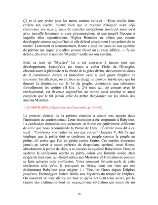 Çà et là une prière pour les morts comme celle-ci : "Dieu veuille faire
revivre ton esprit", montre bien que le mystère d'iniquité avait déjà
commencé son œuvre, mais de pareilles inscriptions montrent aussi qu'il
avait travaillé lentement et avec circonspection, et que jusqu'à l'époque à
laquelle elles appartiennent, l'Église Romaine ne s'était pas encore
développée comme aujourd'hui où elle défend absolument à ses prêtres de se
marier. Lentement et sournoisement, Rome a posé les bases de son système
de prêtrise sur lequel elle allait ensuite élever un si vaste édifice. — À ses
débuts, elle avait le nom de "Mystère" scellé sur son système.

Mais ce trait de "Mystère" lui a été conservé à travers tout son
développement. Lorsqu'elle eut réussi à voiler l'éclat de l'Évangile,
obscurcissant la plénitude et la liberté de la grâce divine, détournant les âmes
de la communion directe et immédiate avec le seul grand Prophète et
souverain Sacrificateur, on attribua au clergé un pouvoir mystérieux qui lui
donnait la domination sur la foi du peuple, domination que refusaient
formellement les apôtres (II Cor. 1, 24) mais qui, de concert avec le
confessionnal, est devenue aujourd'hui au moins aussi absolue et aussi
complète que le fût jamais celle du prêtre Babylonien sur les initiés des
anciens Mystères.

1. Dr..MAITLAND, L’Église dans les Catacombes, p. 191-192.

Le pouvoir clérical de la prêtrise romaine a atteint son apogée dans
l'institution du confessionnal. Cette institution a été empruntée à Babylone.
La confession demandée aux sectateurs de Rome est entièrement différente
de celle que nous recommande la Parole de Dieu. L'Écriture nous dit à ce
sujet : "Confessez vos fautes les uns aux autres." (Jacques V, 46) Ce qui
implique que le prêtre doit se confesser au peuple comme le peuple au
prêtre, s'il arrive que l'un ait péché contre l'autre. Ces paroles n'auraient
jamais pu servir à aucun prétexte de despotisme spirituel, aussi Rome,
abandonnant la parole de Dieu, a eu recours au système Babylonien. Dans ce
système la confession secrète au prêtre, selon une formule usitée, était
exigée de tous ceux qui étaient admis aux Mystères; et l'initiation ne pouvait
se faire qu'après cette confession. Voici comment Salverté parle de cette
confession telle qu'on la pratiquait en Grèce, dans des rites qui ont
évidemment Babylone pour origine 1 : "Ibus les Grecs depuis Delphes
jusqu'aux Thermopyles étaient initiés aux Mystères du temple de Delphes.
On s'assurait de leur silence sur tout ce qu'ils devaient tenir secret, par la
crainte des châtiments dont on menaçait une révélation qui aurait été un


                                       19
 