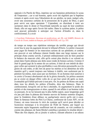 opposée à la Parole de Dieu, imprime sur ses hautaines prétentions le sceau
de l'imposture ; car si nul homme, après avoir été régénéré par le baptême
romain et après avoir reçu l'absolution de ses péchés, ne peut, malgré cela,
avoir une assurance certaine de la possession de la grâce de Dieu, à quoi
peut servir son opus operatum ? Cependant, en cherchant à tenir ses
sectateurs dans le doute et l'incertitude naturelle au sujet de leur condition
finale, elle est sage après l'avoir fait naître. Dans le système païen, le prêtre
seul pouvait prétendre à anticiper sur l'action d'Anubis et, dans le
confessionnal, il y avait

1. Concilium Tridentinum. Decretum de justificotione, art. IX, voir SARPI, Histoire du
Concile de Trente, traduit en français, par COURAYER, vol. I, p. 353.

de temps en temps une répétition mimique du terrible pesage qui devait
avoir lieu le jour du jugement devant le tribunal d'Osiris. Le prêtre s'asseyait
pour juger les bonnes et les mauvaises actions de ses pénitents; et comme
son pouvoir et son influence étaient fondés dans une large mesure sur le
principe d'une crainte servile, il prenait ordinairement soin de faire pencher
la balance du mauvais côté, afin qu'ils soient plus dociles à sa volonté en
jetant dans l'autre plateau une dette assez ronde de bonnes actions. Comme il
était le grand juge de la nature de ces actions, il était de son intérêt de dési-
gner celles qui seraient le plus profitables à son élévation personnelle ou à la
gloire de son ordre, et dès lors de peser les mérites et les démérites de telle
manière qu'il y aurait toujours une balance à établir, non seulement par le
pénitent lui-même, mais aussi par ses héritiers. Si un homme était autorisé à
se croire à l'avance absolument sûr de la gloire éternelle, les prêtres auraient
pu se croire en danger d'être volés de ce qui leur serait dû après sa mort,
éventualité qu'il fallait prévenir à tout prix. Or, les prêtres de Rome ont copié
dans tous les détails les prêtres d'Anubis, dieu des balances. Dans le
confessionnal, lorsqu'ils ont un but à atteindre, ils augmentent le poids des
péchés et des transgressions et alors, quand ils ont affaire à un homme riche
ou puissant, ils ne lui laissent pas le plus faible espoir, aussi longtemps qu'il
n'a pas jeté dans le plateau des bonnes œuvres de bonnes sommes d'argent,
pour la fondation d'une abbaye ou quelqu'autre œuvre qu'ils ont à cœur.
Dans la fameuse lettre du Père La Chaise, confesseur de Louis XIV, roi de
France, où nous trouvons le récit du système qu'il suivit pour décider ce
licencieux monarque à la révocation de l'Édit de Nantes, par lequel ses
innocents sujets huguenots souffrirent tant de cruautés, on voit combien la
crainte des plateaux de Saint-Michel contribua à produire le résultat désiré :
"Bien des fois depuis, dit ce jésuite si achevé, (faisant allusion à un odieux


                                         190
 