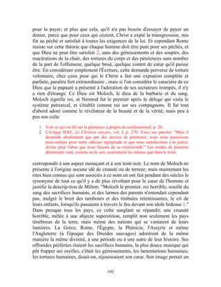 pour la payer; et plus que cela, qu'il n'a pas besoin d'essayer de payer un
denier, parce que pour ceux qui croient, Christ a expié la transgression, mis
fin au péché et satisfait à toutes les exigences de la loi. Et cependant Rome
insiste sur cette théorie que chaque homme doit être puni pour ses péchés, et
que Dieu ne peut être satisfait 2, sans des gémissements et des soupirs, des
macérations de la chair, des tortures du corps et des pénitences sans nombre
de la part de l'offenseur, quelque brisé, quelque contrit de cœur qu'il puisse
être. En considérant simplement l'Écriture, cette demande perverse de torture
volontaire, chez ceux pour qui le Christ a fait une expiation complète et
parfaite, paraîtra fort extraordinaire ; mais si l'on considère le caractère de ce
Dieu que la papauté a présenté à l'adoration de ses sectateurs trompés, il n'y
a rien d'étrange. Ce Dieu est Moloch, le dieu de la barbarie et du sang.
Moloch signifie roi, et Nemrod fut le premier après le déluge qui viola le
système patriarcal, et s'établit comme roi sur ses compagnons. Il fut tout
d'abord adoré comme le révélateur de la beauté et de la vérité, mais peu à
peu son culte

   1. Voir ce qui est dit sur la pénitence à propos du confessionnal, p. 20.
   2. L'évêque HAY, Le Chrétien sincère, vol. I, p. 270. Voici ses paroles: "Mais il
      demande absolument que par des œuvres de pénitence, nous nous punissions
      nous-mêmes pour notre odieuse ingratitude et que nous satisfassions à la justice
      divine pour l'abus que nous faisons de sa miséricorde." Les modes de punition
      déterminée sont, comme on le sait, exactement les mêmes que dans le texte.

correspondit à son aspect menaçant et à son teint noir. Le nom de Moloch ne
présente à l'origine aucune idé de cruauté ou de terreur; mais maintenant les
rites bien connus qui sont associés à ce nom en ont fait pendant des siècles le
synonyme de tout ce qu'il y a de plus révoltant pour le cœur de l'homme et
justifie la descrip-tion de Milton: "Moloch le premier, roi horrible, souillé du
sang des sacrifices humains, et des larmes des parents n'entendait cependant
pas, malgré le bruit des tambours et des timbales retentissantes, le cri de
leurs enfants, lorsqu'ils passaient à travers le feu devant son idole hideuse 1."
Dans presque tous les pays, ce culte sanglant se répandit; une cruauté
horrible, mêlée à une abjecte superstition, remplit non seulement les pays
ténébreux de la terre, mais même des nations qui se vantaient de leurs
lumières. La Grèce, Rome, l'Égypte, la Phénicie, l'Assyrie et même
l'Angleterre (à l'époque des Druides sauvages) adorèrent de la même
manière la même divinité, à une période ou à une autre de leur histoire. Ses
offrandes préférées étaient les sacrifices humains, la plus douce musique qui
pût frapper ses oreilles, c'était les gémissements, les lamentations humaines;
les tortures humaines, disait-on, réjouissaient son cœur. Son image portait un

                                        192
 