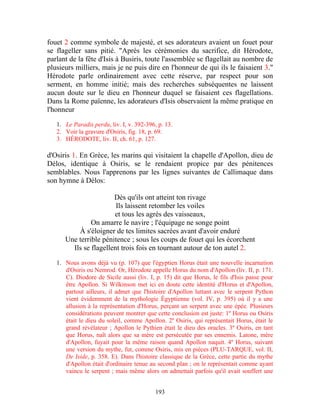 fouet 2 comme symbole de majesté, et ses adorateurs avaient un fouet pour
se flageller sans pitié. "Après les cérémonies du sacrifice, dit Hérodote,
parlant de la fête d'Isis à Busiris, toute l'assemblée se flagellait au nombre de
plusieurs milliers, mais je ne puis dire en l'honneur de qui ils le faisaient 3."
Hérodote parle ordinairement avec cette réserve, par respect pour son
serment, en homme initié; mais des recherches subséquentes ne laissent
aucun doute sur le dieu en l'honneur duquel se faisaient ces flagellations.
Dans la Rome païenne, les adorateurs d'Isis observaient la même pratique en
l'honneur

   1. Le Paradis perdu, liv. I, v. 392-396, p. 13.
   2. Voir la gravure d'Osiris, fig. 18, p. 69.
   3. HÉRODOTE, liv. II, ch. 61, p. 127.

d'Osiris 1. En Grèce, les marins qui visitaient la chapelle d'Apollon, dieu de
Délos, identique à Osiris, se le rendaient propice par des pénitences
semblables. Nous l'apprenons par les lignes suivantes de Callimaque dans
son hymne à Délos:

                       Dès qu'ils ont atteint ton rivage
                        Ils laissent retomber les voiles
                       et tous les agrès des vaisseaux,
               On amarre le navire ; l'équipage ne songe point
          À s'éloigner de tes limites sacrées avant d'avoir enduré
      Une terrible pénitence ; sous les coups de fouet qui les écorchent
        Ils se flagellent trois fois en tournant autour de ton autel 2.

   1. Nous avons déjà vu (p. 107) que l'égyptien Horus était une nouvelle incarnation
      d'Osiris ou Nemrod. Or, Hérodote appelle Horus du nom d'Apollon (liv. II, p. 171.
      C). Diodore de Sicile aussi (liv. I, p. 15) dit que Horus, le fils d'Isis passe pour
      être Apollon. Si Wilkinson met ici en doute cette identité d'Horus et d'Apollon,
      partout ailleurs, il admet que l'histoire d'Apollon luttant avec le serpent Python
      vient évidemment de la mythologie Égyptienne (vol. IV, p. 395) où il y a une
      allusion à la représentation d'Horus, perçant un serpent avec une épée. Plusieurs
      considérations peuvent montrer que cette conclusion est juste: 1º Horus ou Osiris
      était le dieu du soleil, comme Apollon. 2º Osiris, qui représentait Horus, était le
      grand révélateur ; Apollon le Pythien était le dieu des oracles. 3º Osiris, en tant
      que Horus, naît alors que sa mère est persécutée par ses ennemis. Latone, mère
      d'Apollon, fuyait pour la même raison quand Apollon naquit. 4º Horus, suivant
      une version du mythe, fut, comme Osiris, mis en pièces (PLU-TARQUE, vol. II,
      De Iside, p. 358. E). Dans l'histoire classique de la Grèce, cette partie du mythe
      d'Apollon était d'ordinaire tenue au second plan ; on le représentait comme ayant
      vaincu le serpent ; mais même alors on admettait parfois qu'il avait souffert une


                                           193
 