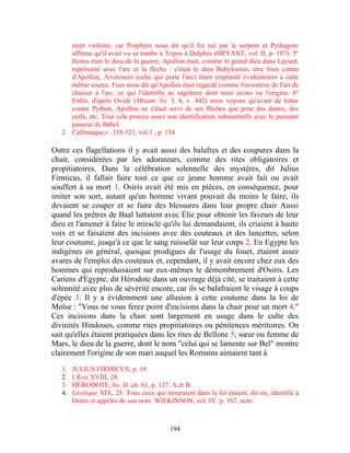 mort violente, car Porphyre nous dit qu'il fut tué par le serpent et Pythagore
      affirme qu'il avait vu sa tombe à Tripos à Delphes (BRYANT, vol. II, p. 187). 5º
      Horus était le dieu de la guerre, Apollon était, comme le grand dieu dans Layard,
      représenté avec l'arc et la flèche : c'était le dieu Babylonien, titre bien connu
      d'Apollon, Arcitenens (celui qui porte l'arc) étant emprunté évidemment à cette
      même source. Fuss nous dit qu'Apollon était regardé comme l'inventeur de l'art de
      chasser à l'arc, ce qui l'identifie au sagittaire dont nous avons vu l'origine. 6º
      Enfin, d'après Ovide (Métam. liv. I, 8, v. 442) nous voyons qu'avant de lutter
      contre Python, Apollon ne s'était servi de ses flèches que pour des daims, des
      cerfs, etc. Tout cela prouve assez son identification substantielle avec le puissant
      passeur de Babel.
   2. Callimaque,v .318-321, vol.1 , p. 134

Outre ces flagellations il y avait aussi des balafres et des coupures dans la
chair, considérées par les adorateurs, comme des rites obligatoires et
propitiatoires. Dans la célébration solennelle des mystères, dit Julius
Firmicus, il fallait faire tout ce que ce jeune homme avait fait ou avait
souffert à sa mort 1. Osiris avait été mis en pièces, en conséquence, pour
imiter son sort, autant qu'un homme vivant pouvait du moins le faire, ils
devaient se couper et se faire des blessures dans leur propre chair Aussi
quand les prêtres de Baal luttaient avec Élie pour obtenir les faveurs de leur
dieu et l'amener à faire le miracle qu'ils lui demandaient, ils criaient à haute
voix et se faisaient des incisions avec des couteaux et des lancettes, selon
leur coutume, jusqu'à ce que le sang ruisselât sur leur corps 2. En Egypte les
indigènes en général, quoique prodigues de l'usage du fouet, étaient assez
avares de l'emploi des couteaux et, cependant, il y avait encore chez eux des
hommes qui reproduisaient sur eux-mêmes le démembrement d'Osiris. Les
Cariens d'Egypte, dit Hérodote dans un ouvrage déjà cité, se traitaient à cette
solennité avec plus de sévérité encore, car ils se balafraient le visage à coups
d'épée 3. Il y a évidemment une allusion à cette coutume dans la loi de
Moïse : "Vous ne vous ferez point d'incisions dans la chair pour un mort 4."
Ces incisions dans la chair sont largement en usage dans le culte des
divinités Hindoues, comme rites propitiatoires ou pénitences méritoires. On
sait qu'elles étaient pratiquées dans les rites de Bellone 5, sœur ou femme de
Mars, le dieu de la guerre, dont le nom "celui qui se lamente sur Bel" montre
clairement l'origine de son mari auquel les Romains aimaient tant à

   1.   JULIUS FIRMICUS, p. 18.
   2.   I Rois XVIII, 28.
   3.   HÉRODOTE, liv. II, ch. 61, p. 127. A et B.
   4.   Lévitique XIX, 28. Tous ceux qui mouraient dans la foi étaient, dit-on, identifié à
        Osiris et appelés de son nom. WILKINSON, vol. IV, p. 167, note.



                                           194
 