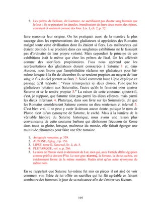 5. Les prêtres de Bellone, dit Lactance, ne sacrifiaient pas d'autre sang humain que
      le leur ; ils se perçaient les épaules, brandissaient de leurs deux mains des épines,
      couraient et sautaient comme des fous. Liv. I, ch. 2, p. 52.

faire remonter leur origine. On les pratiquait aussi de la manière la plus
sauvage dans les représentations des gladiateurs si appréciées des Romains
malgré toute cette civilisation dont ils étaient si fiers. Les malheureux qui
étaient destinés à se produire dans ces sanglantes exhibitions ne le faisaient
pas d'ordinaire de leur propre volonté. Mais cependant le principe de ces
exhibitions était le même que chez les prêtres de Baal. On les célébrait
comme des sacrifices propitiatoires. Fuss nous apprend que les
représentations des gladiateurs étaient consacrées à Saturne 1 et, dans
Ausone, nous lisons que l'amphithéâtre réclame ses gladiateurs pour lui-
même lorsque à la fin de décembre ils se rendent propices au moyen de leur
sang le fils du ciel portant sa faux 2. Voici comment Juste Lipse explique ce
passage qu'il rapporte : "Vous remarquerez ici deux choses, l'une que les
gladiateurs luttaient aux Saturnales, l'autre qu'ils le faisaient pour apaiser
Saturne et se le rendre propice 3." La raison de cette coutume, ajoute-t-il,
c'est, je suppose, que Saturne n'est pas parmi les dieux célestes, mais parmi
les dieux infernaux 4. Plutarque, dans son livre sur les Sommaires, dit que
les Romains considéraient Saturne comme un dieu souterrain et infernal 5.
C'est bien vrai, il ne peut y avoir là-dessus aucun doute, puisque le nom de
Pluton n'est qu'un synonyme de Saturne, le caché. Mais à la lumière de la
véritable histoire du Saturne historique, nous avons une raison plus
convaincante de cette coutume barbare qui déshonore l'écusson de Rome
dans toute sa gloire, lorsque, maîtresse du monde, elle faisait égorger une
multitude d'hommes pour faire une fête romaine.
   1.   Antiquités romaines, p. 359.
   2.   AUSONE, Eglog., I p. 156.
   3.   LIPSE, tome II, Saturnal, liv. I, ch. 5.
   4.   PLUTARQUE, vol. n, p. 266.
   5.   Le nom de Pluton vient évidemment de Lut, mot qui, avec l'article défini égyptien
        comme préfixe devient P'lut. Le mot grec πλοντοζ, la fortune, la chose cachée, est
        évidemment formé de la même manière. Hadès n'est qu'un autre synonyme du
        même nom.

En se rappelant que Saturne lui-même fut mis en pièces il est aisé de voir
comment vint l'idée de lui offrir un sacrifice qui lui fût agréable en faisant
combattre des hommes le jour de sa naissance afin de s'attirer ses faveurs.



                                           195
 