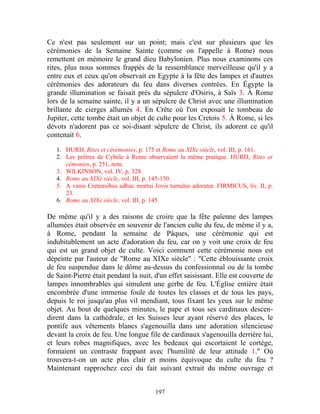 Ce n'est pas seulement sur un point; mais c'est sur plusieurs que les
cérémonies de la Semaine Sainte (comme on l'appelle à Rome) nous
remettent en mémoire le grand dieu Babylonien. Plus nous examinons ces
rites, plus nous sommes frappés de la ressemblance merveilleuse qu'il y a
entre eux et ceux qu'on observait en Egypte à la fête des lampes et d'autres
cérémonies des adorateurs du feu dans diverses contrées. En Égypte la
grande illumination se faisait près du sépulcre d'Osiris, à Saïs 3. À Rome
lors de la semaine sainte, il y a un sépulcre de Christ avec une illumination
brillante de cierges allumés 4. En Crête où l'on exposait le tombeau de
Jupiter, cette tombe était un objet de culte pour les Cretois 5. À Rome, si les
dévots n'adorent pas ce soi-disant sépulcre de Christ, ils adorent ce qu'il
contenait 6.
   1. HURD, Rites et cérémonies, p. 175 et Rome au XIXe siècle, vol. III, p. 161.
   2. Les prêtres de Cybèle à Rome observaient la même pratique. HURD, Rites et
      cémonies, p. 251, note.
   3. WlLKINSON, vol. IV, p. 328.
   4. Rome au XIXe siècle, vol. III, p. 145-150.
   5. A vanis Cretensibus adhuc mortui Jovis tumulus adoratur. FIRMICUS, liv. II, p.
      23.
   6. Rome au XIXe siècle, vol. III, p. 145.

De même qu'il y a des raisons de croire que la fête païenne des lampes
allumées était observée en souvenir de l'ancien culte du feu, de même il y a,
à Rome, pendant la semaine de Pâques, une cérémonie qui est
indubitablement un acte d'adoration du feu, car on y voit une croix de feu
qui est un grand objet de culte. Voici comment cette cérémonie nous est
dépeinte par l'auteur de "Rome au XIXe siècle" : "Cette éblouissante croix
de feu suspendue dans le dôme au-dessus du confessionnal ou de la tombe
de Saint-Pierre était pendant la nuit, d'un effet saisissant. Elle est couverte de
lampes innombrables qui simulent une gerbe de feu. L'Église entière était
encombrée d'une immense foule de toutes les classes et de tous les pays,
depuis le roi jusqu'au plus vil mendiant, tous fixant les yeux sur le même
objet. Au bout de quelques minutes, le pape et tous ses cardinaux descen-
dirent dans la cathédrale, et les Suisses leur ayant réservé des places, le
pontife aux vêtements blancs s'agenouilla dans une adoration silencieuse
devant la croix de feu. Une longue file de cardinaux s'agenouilla derrière lui,
et leurs robes magnifiques, avec les bedeaux qui escortaient le cortège,
formaient un contraste frappant avec l'humilité de leur attitude 1." Où
trouvera-t-on un acte plus clair et moins équivoque du culte du feu ?
Maintenant rapprochez ceci du fait suivant extrait du même ouvrage et


                                       197
 