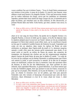 voyez combien l'un sert à éclairer l'autre : "Avec le Jeudi Saint commencent
nos misères (c'est-à-dire, à cause de la foule). Ce jour-là, jour funeste, nous
allâmes avant neuf heures à la chapelle Sixtine. Voici une procession menée
par les ordres inférieurs du clergé, suivie par les cardinaux en vêtements
superbes, portant dans leurs mains de longs cierges de cire, et terminée par le
pape lui-même, qui marchait sous un dais cramoisi, la tête découverte, et
portant l'hostie dans une boîte. Cette hostie, qui était, comme vous savez, la
vraie

   1. Rome au XIXe siècle, p. 148-149. Nous verrons encore que la croix est le symbole
      spécial de Tammuz, le dieu soleil et le dieu du feu. Voir article 6 du chapitre
      suivant.

chair et le vrai sang de Jésus-Christ, fut portée de la chapelle Sixtine à la
chapelle Pauline, à travers la halle qui les sépare, et là elle fut déposée dans
le sépulcre préparé pour la recevoir sur l'autel. Jamais je n'ai pu comprendre
pourquoi le Christ était enterré avant d'être mort, car la crucifixion n'ayant
eu lieu que le vendredi il semble bizarre de l'enterrer le jeudi. Cependant son
corps est mis au sépulcre, dans toutes les églises de Rome où cette
cérémonie se pratique, dans l'après-midi du jeudi et il y demeure jusqu'au
samedi, à midi, d'où, pour des raisons qu'ils connaissent sans doute, il est
censé sortir ce jour-là, au milieu du fracas du canon, des sonneries de
trompettes, du tintement des cloches qui ont été soigneusement attachées
depuis l'aurore du Jeudi Saint, de peur que le diable n'y entrât ." Le culte de
la croix de feu explique sur-le-champ l'anomalie si embarrassante que Christ
soit enterré le jeudi, et qu'il ressuscite le samedi. Si la fête de la semaine
sainte est réellement, comme les rites le montrent, l'une des anciennes fêtes
de Saturne, le dieu du feu des Babyloniens, qui, bien qu'étant un dieu
infernal, était cependant Phoronée, le grand libérateur, il est bien naturel que
le dieu de l'idolâtrie papale, bien que portant le nom de Christ, ressuscite le
jour qui lui est propre, Dies Saturnii, ou le jour de Saturne 2. La veille de ce
jour, on chante le miserere avec un tel pathos, que bien peu peuvent
l'entendre sans être remués et beaucoup s'évanouissent par suite de leurs
émotions. Quoi d'étonnant si c'est là le vieux chant de Linus 3, dont
Hérodote

   1. Rome au XIXe siècle, vol. III, p. 144-145.
   2. Ce récit a trait à des cérémonies dont l'auteur fut témoin en 1817 et 1818. On
      pourrait croire que cela a un peu changé depuis, sans doute par suite de l'attention
      même avec laquelle il signale cette grosse anomalie; car le comte Vlodaiski,
      ancien prêtre catholique romain qui visita Rome en 1845, m'a appris que cette


                                          198
 