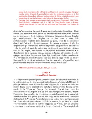 année-là, la résurrection fut célébrée à neuf heures, le samedi soir, peut-être pour
       rendre moins éclatante la contradiction entre les coutumes romaines et le fait
      scripturaire. Cependant, à Rome, la résurrection de Christ est célébrée, non à son
      propre jour, le jour du Seigneur, mais le jour de Saturne, dieu du feu.
   3. Narcisse était un des surnoms des trois Linus (en grec Narkissos). CLINTON,
      Fasti Hellenici, Appendice, vol. I, p. 343. Or, Naar signifie enfant et Kissos,
      comme nous l'avons vu, est Cush, de telle sorte que Narkissos c'est l'enfant de
      Cush.

dépeint d'une manière frappante le caractère touchant et mélancolique. Il est
certain que beaucoup de ce pathos du Miserere résulte de la partie chantée
par les sopranos, et il est également certain que Sémiramis, femme de celui
qui, historiquement, fut l'original de ce dieu dont la mort était
pathétiquement célébrée dans beaucoup de pays, jouit de la renommée
d'avoir été l'initiatrice de cette coutume de chanter le soprano 1. Or, les
flagellations qui forment une partie si importante des pénitences de Rome la
veille du vendredi saint, formaient une partie aussi importante des rites du
dieu du feu, auquel, nous l'avons vu, la papauté a tellement emprunté. Ces
flagellations de la semaine sainte, réunies à d'autres cérémonies de cette
époque, témoignent du caractère de ce dieu dont Rome célèbre alors la mort
et la résurrection. Il est étrange de voir que dans le siège central de ce que
l'on appelle la chrétienté catholique, les rites essentiels d'aujourd'hui sont
précisément les rites des anciens adorateurs du feu en Chaldée.

   1. AMMIANUS MARCELLUS, liv. XIV, ch. 6, p. 25.

                                    Article 3
                             Le sacrifice de la messe

Si la régénération par le baptême, point de départ des croyances romaines, et
la justification par les œuvres, sont toutes les deux d'origine chaldéenne, le
principe contenu dans le sacrifice non sanglant de la messe ne l'est pas
moins. Tacite 1 nous apprend qu'il n'était pas permis d'offrir du sang sur les
autels de la Vénus de Paphos. On immolait des victimes pour les
consultations de l'Aruspice, afin de tirer des présages pour l'avenir, d'après
l'inspection des entrailles de ces victimes ; mais les autels de la déesse de
Paphos devaient être gardés purs de tout sang. Tacite montre que l'Aruspice
du temple de la Vénus de Paphos fut amené de Cilicie parce qu'il connaissait
les cérémonies de cette déesse ; c'était le moyen de les faire accomplir
convenablement suivant la volonté supposée de Vénus, car les Ciliciens
avaient une connaissance particulière de ces cérémonies. "Tarse, capitale de


                                          199
 
