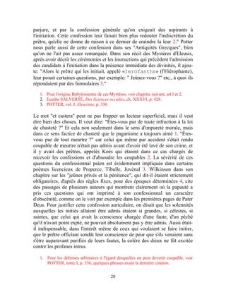 parjure, et par la confession générale qu'on exigeait des aspirants à
l'initiation. Cette confession leur faisait bien plus redouter l'indiscrétion du
prêtre, qu'elle ne donne de raison à ce dernier de craindre la leur 2." Potter
nous parle aussi de cette confession dans ses "Antiquités Grecques", bien
qu'on ne l'ait pas assez remarquée. Dans son récit des Mystères d'Eleusis,
après avoir décrit les cérémonies et les instructions qui précèdent l'admission
des candidats à l'initiation dans la présence immédiate des divinités, il ajou-
te: "Alors le prêtre qui les initiait, appelé «Ierofanths» (l'Hiérophante),
leur posait certaines questions, par exemple: " Jeûnez-vous ?" etc., à quoi ils
répondaient par des formulaires 3."

   1. Pour l'origine Babylonienne de ces Mystères, voir chapitre suivant, art.l et 2.
   2. Eusèbe SALVERTÉ, Des Sciences occultes, ch. XXXVI, p. 428.
   3. POTTER, vol. I. Eleusinia, p. 336.

Le mot "et castera" peut ne pas frapper un lecteur superficiel, mais il veut
dire bien des choses. Il veut dire: "Êtes-vous pur de toute infraction à la loi
de chasteté ?" Et cela non seulement dans le sens d'impureté morale, mais
dans ce sens factice de chasteté que le paganisme a toujours aimé 1. "Êtes-
vous pur de tout meurtre ?" car celui qui même par accident s'était rendu
coupable de meurtre n'était pas admis avant d'avoir été lavé de son crime, et
il y avait des prêtres, appelés Koès qui étaient dans ce cas chargés de
recevoir les confessions et d'absoudre les coupables 2. La sévérité de ces
questions du confessionnal païen est évidemment impliquée dans certains
poèmes licencieux de Properce, Tibulle, Juvénal 3. Wilkinson dans son
chapitre sur les "jeûnes privés et la pénitence", qui dit-il étaient strictement
obligatoires, d'après des règles fixes, pour des époques déterminées 4, cite
des passages de plusieurs auteurs qui montrent clairement où la papauté a
pris ces questions qui ont imprimé à son confessionnal un caractère
d'obscénité, comme on le voit par exemple dans les premières pages de Pater
Deus. Pour justifier cette confession auriculaire, on disait que les solennités
auxquelles les initiés allaient être admis étaient si grandes, si célestes, si
saintes, que celui qui avait la conscience chargée d'une faute, d'un péché
qu'il n'avait point expié, ne pouvait absolument pas y être admis. Aussi était-
il indispensable, dans l'intérêt même de ceux qui voulaient se faire initier,
que le prêtre officiant sondât leur conscience de peur que s'ils venaient sans
s'être auparavant purifiés de leurs fautes, la colère des dieux ne fût excitée
contre les profanes intrus.

   1. Pour les défenses arbitraires à l'égard desquelles on peut devenir coupable, voir
      POTTER, tome I, p. 336, quelques phrases avant la dernière citation.


                                           20
 